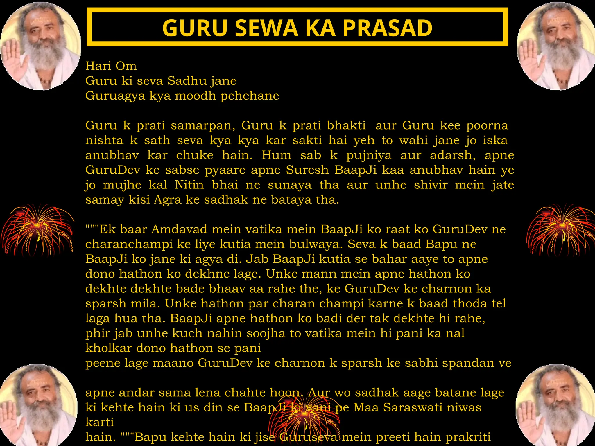 Hari Om
Guru ki seva Sadhu jane
Guruagya kya moodh pehchane
Guru k prati samarpan, Guru k prati bhakti aur Guru kee poorna
nishta k sath seva kya kya kar sakti hai yeh to wahi jane jo iska
anubhav kar chuke hain. Hum sab k pujniya aur adarsh, apne
GuruDev ke sabse pyaare apne Suresh BaapJi kaa anubhav hain ye
jo mujhe kal Nitin bhai ne sunaya tha aur unhe shivir mein jate
samay kisi Agra ke sadhak ne bataya tha.
"""Ek baar Amdavad mein vatika mein BaapJi ko raat ko GuruDev ne
charanchampi ke liye kutia mein bulwaya. Seva k baad Bapu ne
BaapJi ko jane ki agya di. Jab BaapJi kutia se bahar aaye to apne
dono hathon ko dekhne lage. Unke mann mein apne hathon ko
dekhte dekhte bade bhaav aa rahe the, ke GuruDev ke charnon ka
sparsh mila. Unke hathon par charan champi karne k baad thoda tel
laga hua tha. BaapJi apne hathon ko badi der tak dekhte hi rahe,
phir jab unhe kuch nahin soojha to vatika mein hi pani ka nal
kholkar dono hathon se pani
peene lage maano GuruDev ke charnon k sparsh ke sabhi spandan ve
apne andar sama lena chahte hoon. Aur wo sadhak aage batane lage
ki kehte hain ki us din se BaapJi ki vani pe Maa Saraswati niwas
karti
hain. """Bapu kehte hain ki jise Guruseva mein preeti hain prakriti
GURU SEWA KA PRASAD
GURU SEWA KA PRASAD
 