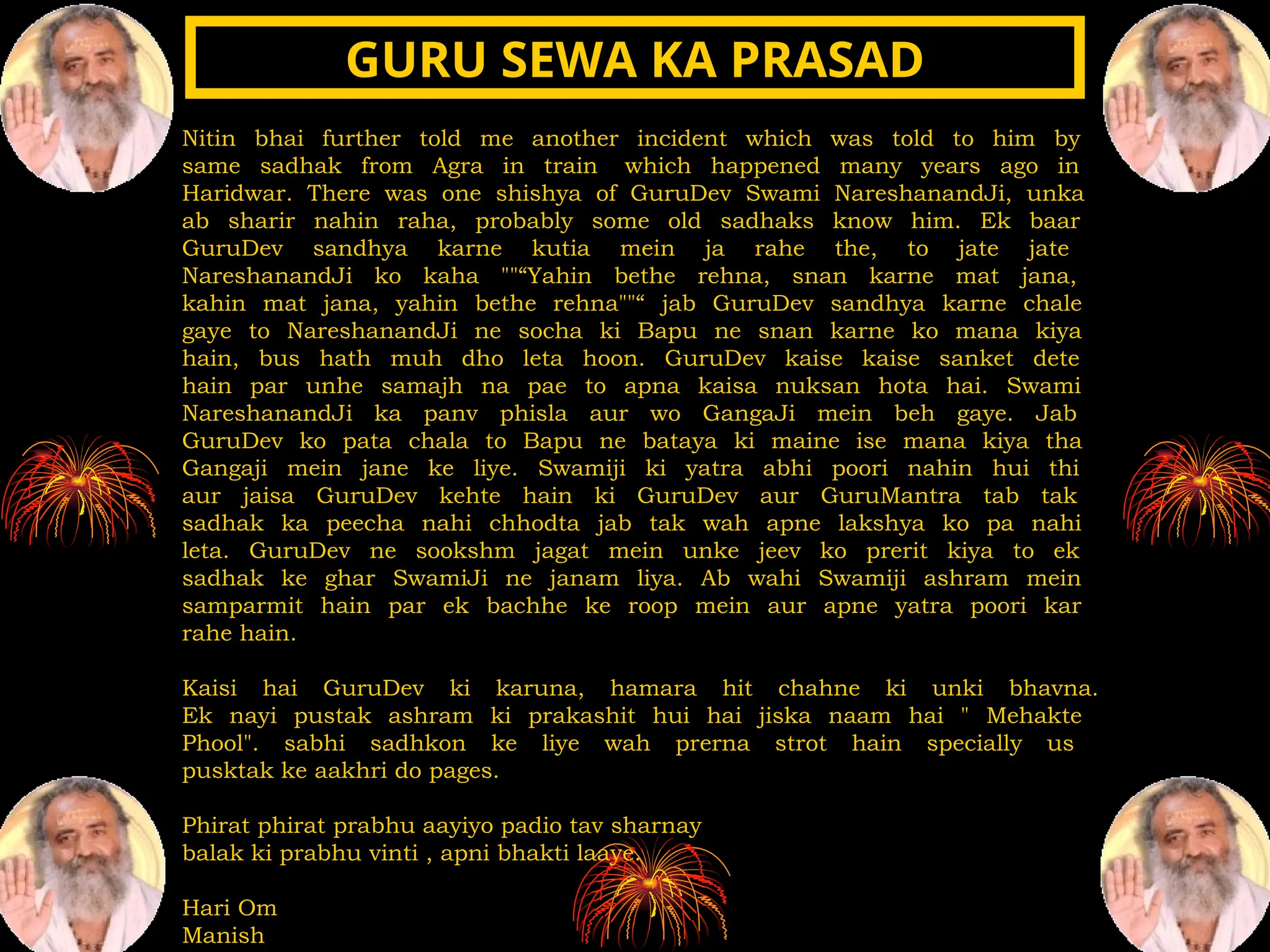 Nitin bhai further told me another incident which was told to him by
same sadhak from Agra in train which happened many years ago in
Haridwar. There was one shishya of GuruDev Swami NareshanandJi, unka
ab sharir nahin raha, probably some old sadhaks know him. Ek baar
GuruDev sandhya karne kutia mein ja rahe the, to jate jate
NareshanandJi ko kaha ""“Yahin bethe rehna, snan karne mat jana,
kahin mat jana, yahin bethe rehna""“ jab GuruDev sandhya karne chale
gaye to NareshanandJi ne socha ki Bapu ne snan karne ko mana kiya
hain, bus hath muh dho leta hoon. GuruDev kaise kaise sanket dete
hain par unhe samajh na pae to apna kaisa nuksan hota hai. Swami
NareshanandJi ka panv phisla aur wo GangaJi mein beh gaye. Jab
GuruDev ko pata chala to Bapu ne bataya ki maine ise mana kiya tha
Gangaji mein jane ke liye. Swamiji ki yatra abhi poori nahin hui thi
aur jaisa GuruDev kehte hain ki GuruDev aur GuruMantra tab tak
sadhak ka peecha nahi chhodta jab tak wah apne lakshya ko pa nahi
leta. GuruDev ne sookshm jagat mein unke jeev ko prerit kiya to ek
sadhak ke ghar SwamiJi ne janam liya. Ab wahi Swamiji ashram mein
samparmit hain par ek bachhe ke roop mein aur apne yatra poori kar
rahe hain.
Kaisi hai GuruDev ki karuna, hamara hit chahne ki unki bhavna.
Ek nayi pustak ashram ki prakashit hui hai jiska naam hai " Mehakte
Phool". sabhi sadhkon ke liye wah prerna strot hain specially us
pusktak ke aakhri do pages.
Phirat phirat prabhu aayiyo padio tav sharnay
balak ki prabhu vinti , apni bhakti laaye.
Hari Om
Manish
GURU SEWA KA PRASAD
GURU SEWA KA PRASAD
 