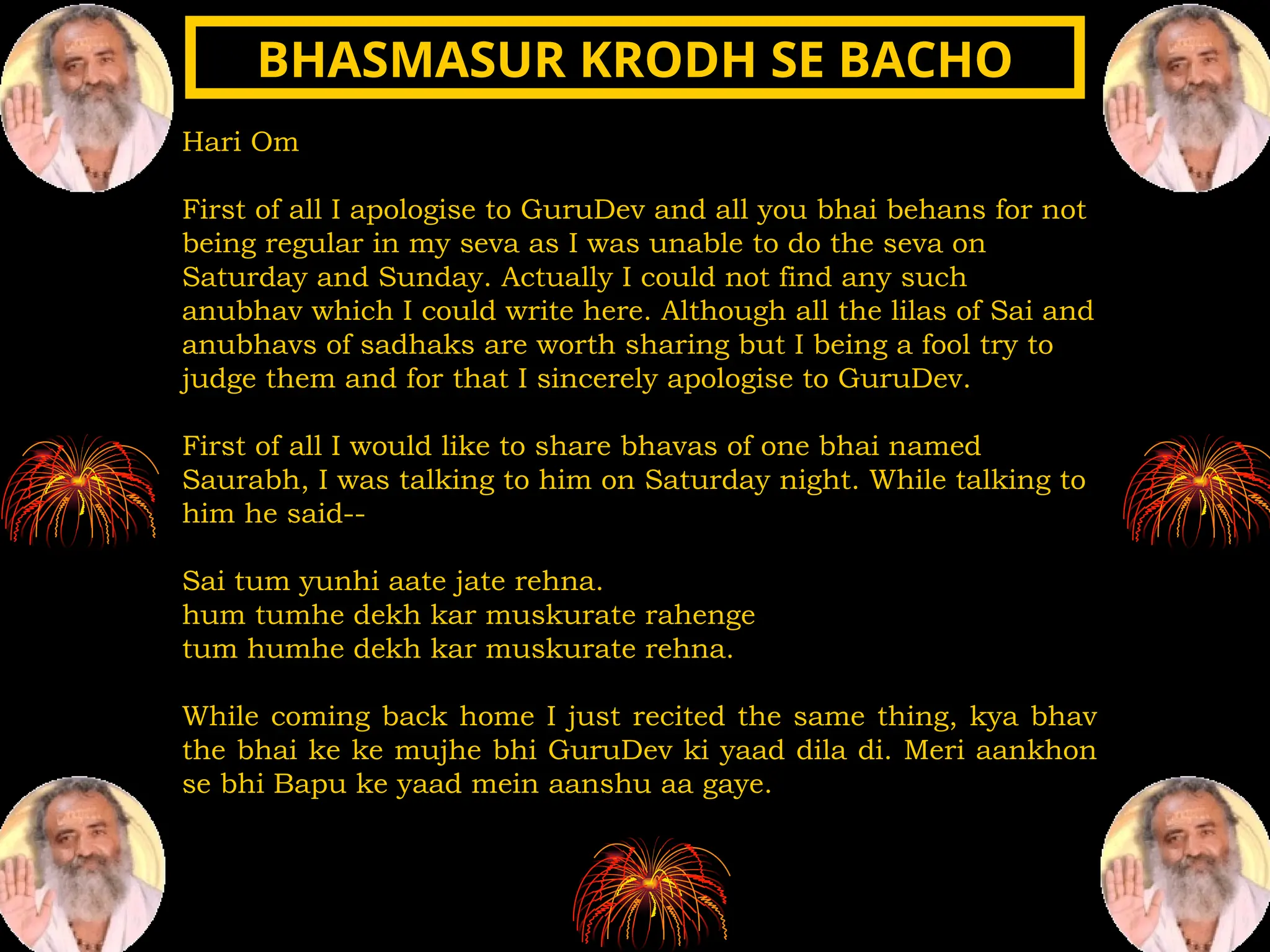 Hari Om
First of all I apologise to GuruDev and all you bhai behans for not
being regular in my seva as I was unable to do the seva on
Saturday and Sunday. Actually I could not find any such
anubhav which I could write here. Although all the lilas of Sai and
anubhavs of sadhaks are worth sharing but I being a fool try to
judge them and for that I sincerely apologise to GuruDev.
First of all I would like to share bhavas of one bhai named
Saurabh, I was talking to him on Saturday night. While talking to
him he said--
Sai tum yunhi aate jate rehna.
hum tumhe dekh kar muskurate rahenge
tum humhe dekh kar muskurate rehna.
While coming back home I just recited the same thing, kya bhav
the bhai ke ke mujhe bhi GuruDev ki yaad dila di. Meri aankhon
se bhi Bapu ke yaad mein aanshu aa gaye.
BHASMASUR KRODH SE BACHO
BHASMASUR KRODH SE BACHO
 