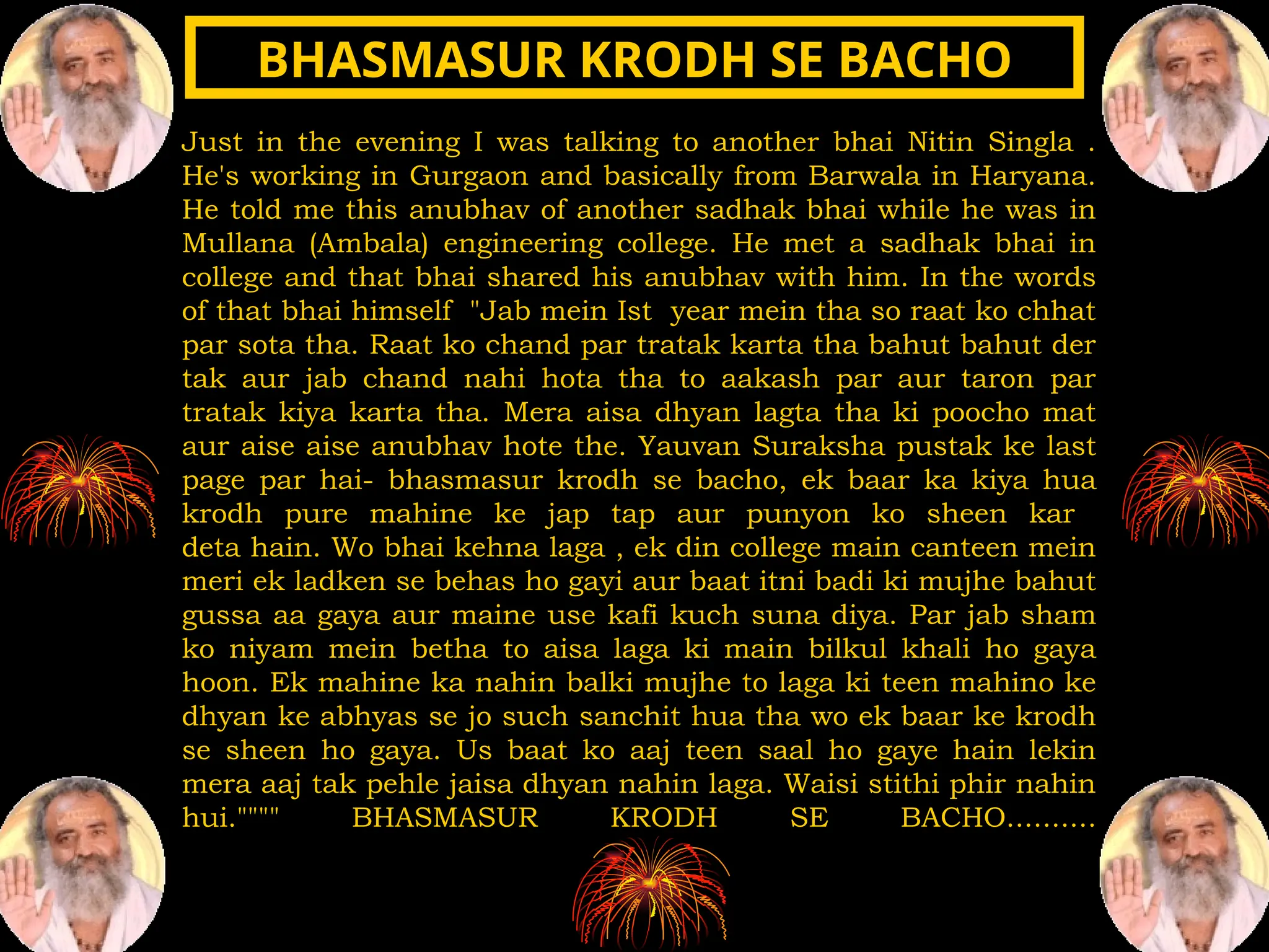 Just in the evening I was talking to another bhai Nitin Singla .
He's working in Gurgaon and basically from Barwala in Haryana.
He told me this anubhav of another sadhak bhai while he was in
Mullana (Ambala) engineering college. He met a sadhak bhai in
college and that bhai shared his anubhav with him. In the words
of that bhai himself "Jab mein Ist year mein tha so raat ko chhat
par sota tha. Raat ko chand par tratak karta tha bahut bahut der
tak aur jab chand nahi hota tha to aakash par aur taron par
tratak kiya karta tha. Mera aisa dhyan lagta tha ki poocho mat
aur aise aise anubhav hote the. Yauvan Suraksha pustak ke last
page par hai- bhasmasur krodh se bacho, ek baar ka kiya hua
krodh pure mahine ke jap tap aur punyon ko sheen kar
deta hain. Wo bhai kehna laga , ek din college main canteen mein
meri ek ladken se behas ho gayi aur baat itni badi ki mujhe bahut
gussa aa gaya aur maine use kafi kuch suna diya. Par jab sham
ko niyam mein betha to aisa laga ki main bilkul khali ho gaya
hoon. Ek mahine ka nahin balki mujhe to laga ki teen mahino ke
dhyan ke abhyas se jo such sanchit hua tha wo ek baar ke krodh
se sheen ho gaya. Us baat ko aaj teen saal ho gaye hain lekin
mera aaj tak pehle jaisa dhyan nahin laga. Waisi stithi phir nahin
hui."""" BHASMASUR KRODH SE BACHO..........
BHASMASUR KRODH SE BACHO
BHASMASUR KRODH SE BACHO
 
