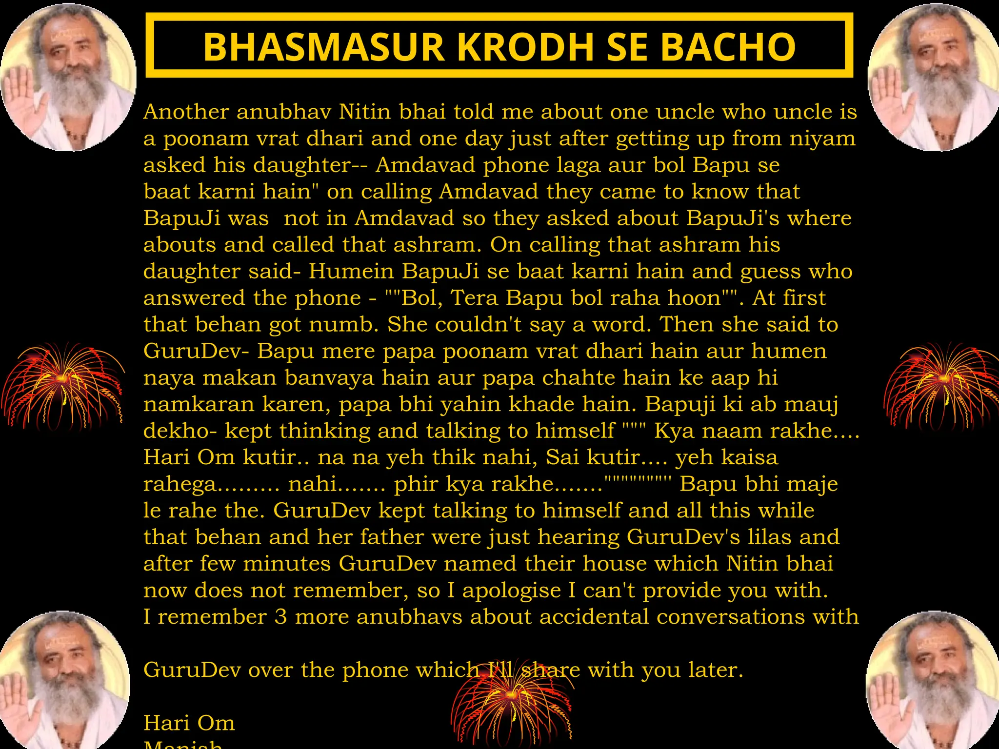 Another anubhav Nitin bhai told me about one uncle who uncle is
a poonam vrat dhari and one day just after getting up from niyam
asked his daughter-- Amdavad phone laga aur bol Bapu se
baat karni hain" on calling Amdavad they came to know that
BapuJi was not in Amdavad so they asked about BapuJi's where
abouts and called that ashram. On calling that ashram his
daughter said- Humein BapuJi se baat karni hain and guess who
answered the phone - ""Bol, Tera Bapu bol raha hoon"". At first
that behan got numb. She couldn't say a word. Then she said to
GuruDev- Bapu mere papa poonam vrat dhari hain aur humen
naya makan banvaya hain aur papa chahte hain ke aap hi
namkaran karen, papa bhi yahin khade hain. Bapuji ki ab mauj
dekho- kept thinking and talking to himself """ Kya naam rakhe....
Hari Om kutir.. na na yeh thik nahi, Sai kutir.... yeh kaisa
rahega......... nahi....... phir kya rakhe......."""""""'' Bapu bhi maje
le rahe the. GuruDev kept talking to himself and all this while
that behan and her father were just hearing GuruDev's lilas and
after few minutes GuruDev named their house which Nitin bhai
now does not remember, so I apologise I can't provide you with.
I remember 3 more anubhavs about accidental conversations with
GuruDev over the phone which I'll share with you later.
Hari Om
BHASMASUR KRODH SE BACHO
BHASMASUR KRODH SE BACHO
 