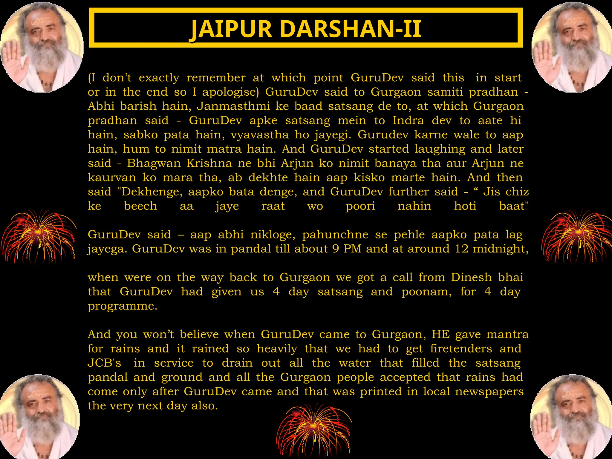 (I don’t exactly remember at which point GuruDev said this in start
or in the end so I apologise) GuruDev said to Gurgaon samiti pradhan -
Abhi barish hain, Janmasthmi ke baad satsang de to, at which Gurgaon
pradhan said - GuruDev apke satsang mein to Indra dev to aate hi
hain, sabko pata hain, vyavastha ho jayegi. Gurudev karne wale to aap
hain, hum to nimit matra hain. And GuruDev started laughing and later
said - Bhagwan Krishna ne bhi Arjun ko nimit banaya tha aur Arjun ne
kaurvan ko mara tha, ab dekhte hain aap kisko marte hain. And then
said "Dekhenge, aapko bata denge, and GuruDev further said - “ Jis chiz
ke beech aa jaye raat wo poori nahin hoti baat"
GuruDev said – aap abhi nikloge, pahunchne se pehle aapko pata lag
jayega. GuruDev was in pandal till about 9 PM and at around 12 midnight,
when were on the way back to Gurgaon we got a call from Dinesh bhai
that GuruDev had given us 4 day satsang and poonam, for 4 day
programme.
And you won’t believe when GuruDev came to Gurgaon, HE gave mantra
for rains and it rained so heavily that we had to get firetenders and
JCB's in service to drain out all the water that filled the satsang
pandal and ground and all the Gurgaon people accepted that rains had
come only after GuruDev came and that was printed in local newspapers
the very next day also.
JAIPUR DARSHAN-II
JAIPUR DARSHAN-II
 