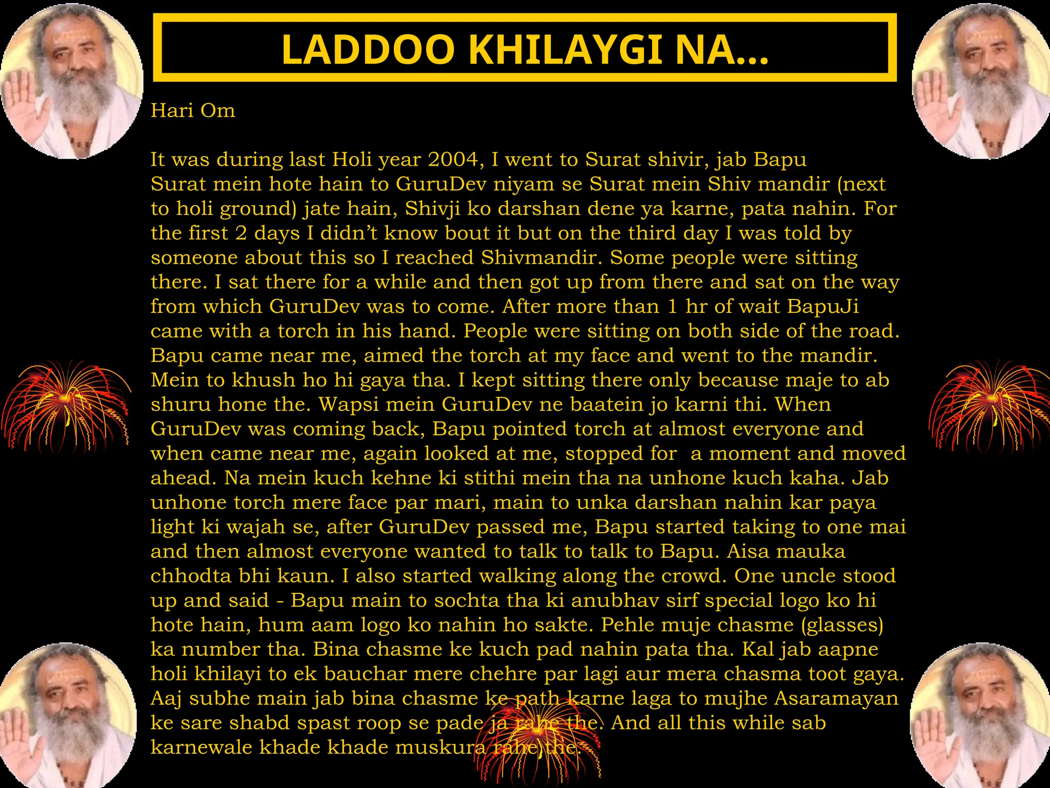 Hari Om
It was during last Holi year 2004, I went to Surat shivir, jab Bapu
Surat mein hote hain to GuruDev niyam se Surat mein Shiv mandir (next
to holi ground) jate hain, Shivji ko darshan dene ya karne, pata nahin. For
the first 2 days I didn’t know bout it but on the third day I was told by
someone about this so I reached Shivmandir. Some people were sitting
there. I sat there for a while and then got up from there and sat on the way
from which GuruDev was to come. After more than 1 hr of wait BapuJi
came with a torch in his hand. People were sitting on both side of the road.
Bapu came near me, aimed the torch at my face and went to the mandir.
Mein to khush ho hi gaya tha. I kept sitting there only because maje to ab
shuru hone the. Wapsi mein GuruDev ne baatein jo karni thi. When
GuruDev was coming back, Bapu pointed torch at almost everyone and
when came near me, again looked at me, stopped for a moment and moved
ahead. Na mein kuch kehne ki stithi mein tha na unhone kuch kaha. Jab
unhone torch mere face par mari, main to unka darshan nahin kar paya
light ki wajah se, after GuruDev passed me, Bapu started taking to one mai
and then almost everyone wanted to talk to talk to Bapu. Aisa mauka
chhodta bhi kaun. I also started walking along the crowd. One uncle stood
up and said - Bapu main to sochta tha ki anubhav sirf special logo ko hi
hote hain, hum aam logo ko nahin ho sakte. Pehle muje chasme (glasses)
ka number tha. Bina chasme ke kuch pad nahin pata tha. Kal jab aapne
holi khilayi to ek bauchar mere chehre par lagi aur mera chasma toot gaya.
Aaj subhe main jab bina chasme ke path karne laga to mujhe Asaramayan
ke sare shabd spast roop se pade ja rahe the. And all this while sab
karnewale khade khade muskura rahe the.
LADDOO KHILAYGI NA…
LADDOO KHILAYGI NA…
 