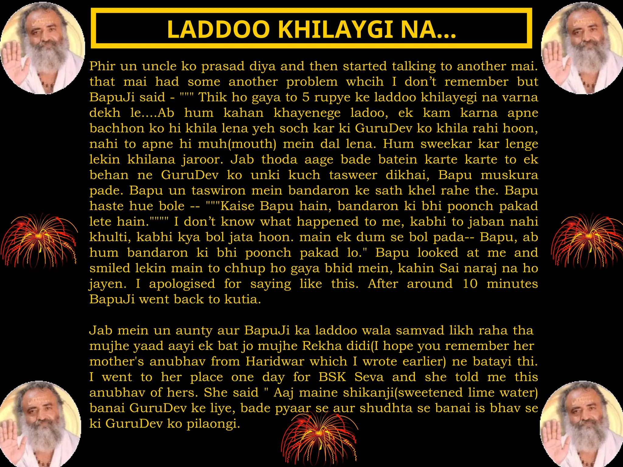 Phir un uncle ko prasad diya and then started talking to another mai.
that mai had some another problem whcih I don’t remember but
BapuJi said - """ Thik ho gaya to 5 rupye ke laddoo khilayegi na varna
dekh le....Ab hum kahan khayenege ladoo, ek kam karna apne
bachhon ko hi khila lena yeh soch kar ki GuruDev ko khila rahi hoon,
nahi to apne hi muh(mouth) mein dal lena. Hum sweekar kar lenge
lekin khilana jaroor. Jab thoda aage bade batein karte karte to ek
behan ne GuruDev ko unki kuch tasweer dikhai, Bapu muskura
pade. Bapu un taswiron mein bandaron ke sath khel rahe the. Bapu
haste hue bole -- """Kaise Bapu hain, bandaron ki bhi poonch pakad
lete hain."""" I don’t know what happened to me, kabhi to jaban nahi
khulti, kabhi kya bol jata hoon. main ek dum se bol pada-- Bapu, ab
hum bandaron ki bhi poonch pakad lo." Bapu looked at me and
smiled lekin main to chhup ho gaya bhid mein, kahin Sai naraj na ho
jayen. I apologised for saying like this. After around 10 minutes
BapuJi went back to kutia.
Jab mein un aunty aur BapuJi ka laddoo wala samvad likh raha tha
mujhe yaad aayi ek bat jo mujhe Rekha didi(I hope you remember her
mother's anubhav from Haridwar which I wrote earlier) ne batayi thi.
I went to her place one day for BSK Seva and she told me this
anubhav of hers. She said " Aaj maine shikanji(sweetened lime water)
banai GuruDev ke liye, bade pyaar se aur shudhta se banai is bhav se
ki GuruDev ko pilaongi.
LADDOO KHILAYGI NA…
LADDOO KHILAYGI NA…
 