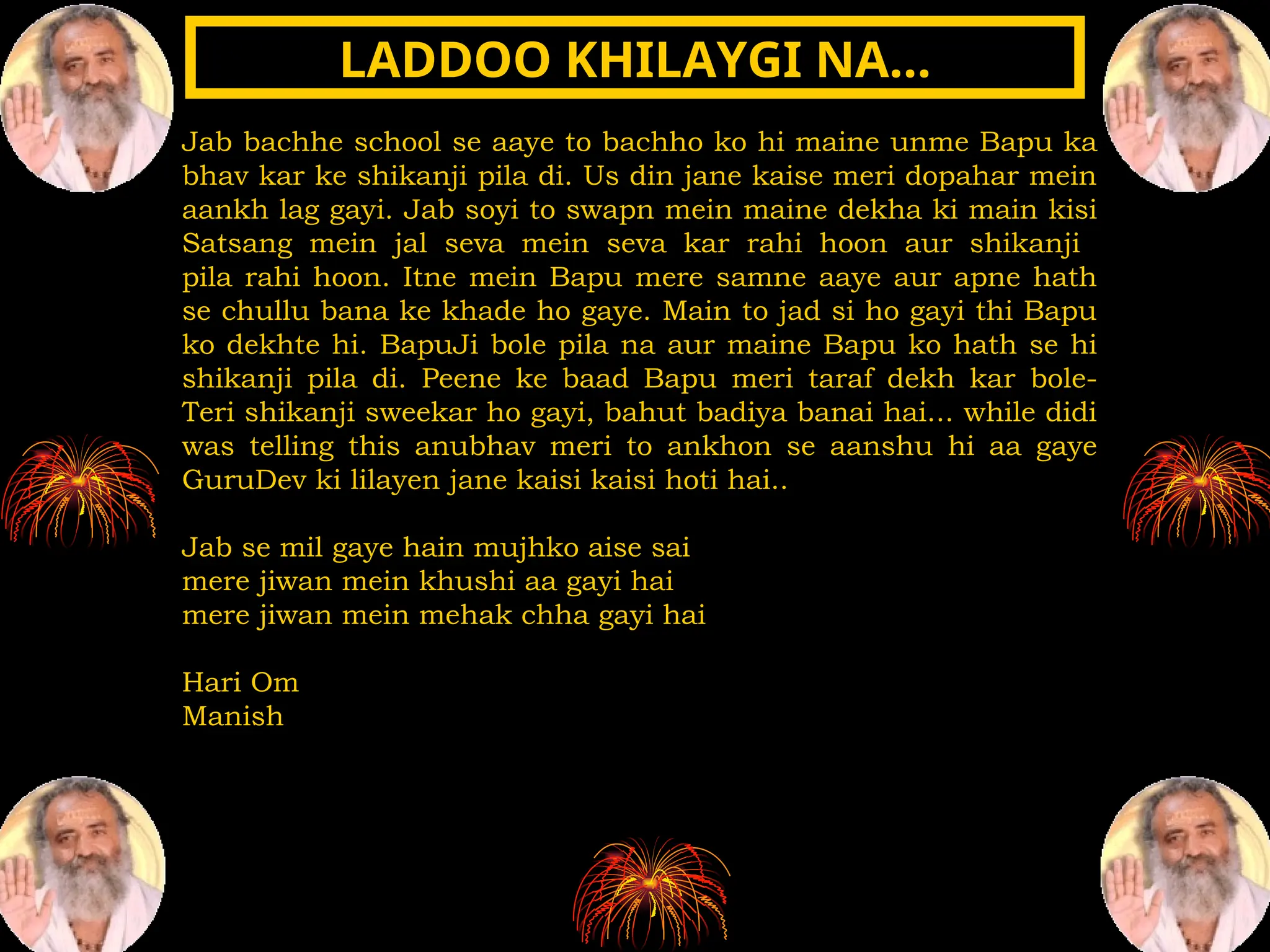 Jab bachhe school se aaye to bachho ko hi maine unme Bapu ka
bhav kar ke shikanji pila di. Us din jane kaise meri dopahar mein
aankh lag gayi. Jab soyi to swapn mein maine dekha ki main kisi
Satsang mein jal seva mein seva kar rahi hoon aur shikanji
pila rahi hoon. Itne mein Bapu mere samne aaye aur apne hath
se chullu bana ke khade ho gaye. Main to jad si ho gayi thi Bapu
ko dekhte hi. BapuJi bole pila na aur maine Bapu ko hath se hi
shikanji pila di. Peene ke baad Bapu meri taraf dekh kar bole-
Teri shikanji sweekar ho gayi, bahut badiya banai hai... while didi
was telling this anubhav meri to ankhon se aanshu hi aa gaye
GuruDev ki lilayen jane kaisi kaisi hoti hai..
Jab se mil gaye hain mujhko aise sai
mere jiwan mein khushi aa gayi hai
mere jiwan mein mehak chha gayi hai
Hari Om
Manish
LADDOO KHILAYGI NA…
LADDOO KHILAYGI NA…
 