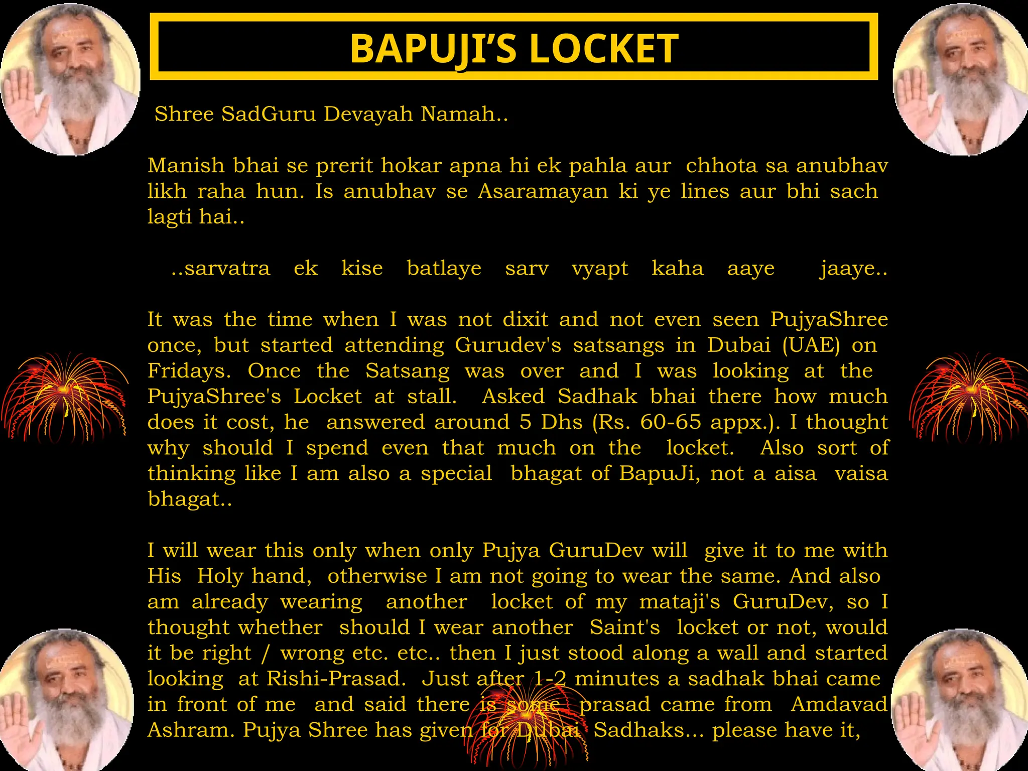 Shree SadGuru Devayah Namah..
Manish bhai se prerit hokar apna hi ek pahla aur chhota sa anubhav
likh raha hun. Is anubhav se Asaramayan ki ye lines aur bhi sach
lagti hai..
..sarvatra ek kise batlaye sarv vyapt kaha aaye jaaye..
It was the time when I was not dixit and not even seen PujyaShree
once, but started attending Gurudev's satsangs in Dubai (UAE) on
Fridays. Once the Satsang was over and I was looking at the
PujyaShree's Locket at stall. Asked Sadhak bhai there how much
does it cost, he answered around 5 Dhs (Rs. 60-65 appx.). I thought
why should I spend even that much on the locket. Also sort of
thinking like I am also a special bhagat of BapuJi, not a aisa vaisa
bhagat..
I will wear this only when only Pujya GuruDev will give it to me with
His Holy hand, otherwise I am not going to wear the same. And also
am already wearing another locket of my mataji's GuruDev, so I
thought whether should I wear another Saint's locket or not, would
it be right / wrong etc. etc.. then I just stood along a wall and started
looking at Rishi-Prasad. Just after 1-2 minutes a sadhak bhai came
in front of me and said there is some prasad came from Amdavad
Ashram. Pujya Shree has given for Dubai Sadhaks... please have it,
BAPUJI’S LOCKET
BAPUJI’S LOCKET
 