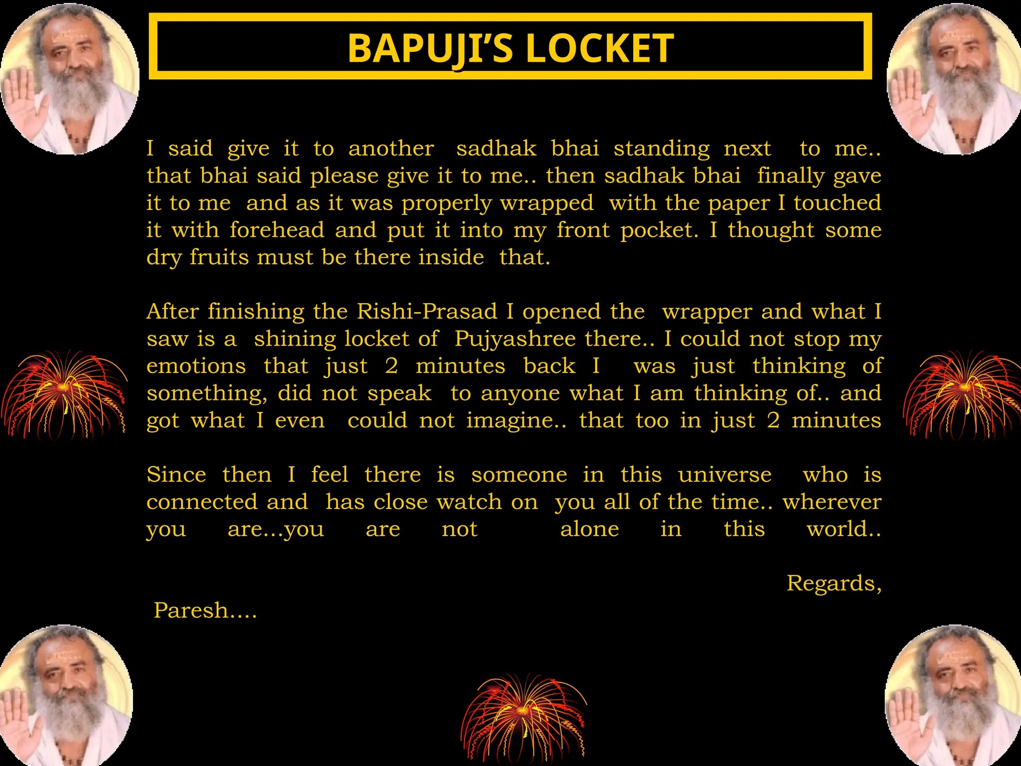 I said give it to another sadhak bhai standing next to me..
that bhai said please give it to me.. then sadhak bhai finally gave
it to me and as it was properly wrapped with the paper I touched
it with forehead and put it into my front pocket. I thought some
dry fruits must be there inside that.
After finishing the Rishi-Prasad I opened the wrapper and what I
saw is a shining locket of Pujyashree there.. I could not stop my
emotions that just 2 minutes back I was just thinking of
something, did not speak to anyone what I am thinking of.. and
got what I even could not imagine.. that too in just 2 minutes
Since then I feel there is someone in this universe who is
connected and has close watch on you all of the time.. wherever
you are...you are not alone in this world..
Regards,
Paresh....
BAPUJI’S LOCKET
BAPUJI’S LOCKET
 