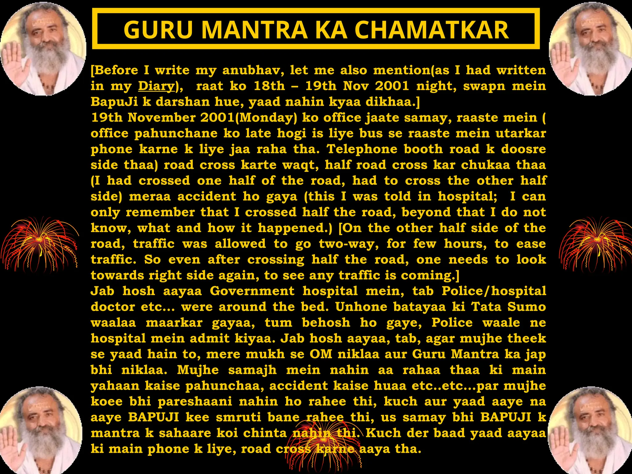 [Before I write my anubhav, let me also mention(as I had written
in my Diary), raat ko 18th – 19th Nov 2001 night, swapn mein
BapuJi k darshan hue, yaad nahin kyaa dikhaa.]
19th November 2001(Monday) ko office jaate samay, raaste mein (
office pahunchane ko late hogi is liye bus se raaste mein utarkar
phone karne k liye jaa raha tha. Telephone booth road k doosre
side thaa) road cross karte waqt, half road cross kar chukaa thaa
(I had crossed one half of the road, had to cross the other half
side) meraa accident ho gaya (this I was told in hospital; I can
only remember that I crossed half the road, beyond that I do not
know, what and how it happened.) [On the other half side of the
road, traffic was allowed to go two-way, for few hours, to ease
traffic. So even after crossing half the road, one needs to look
towards right side again, to see any traffic is coming.]
Jab hosh aayaa Government hospital mein, tab Police/hospital
doctor etc… were around the bed. Unhone batayaa ki Tata Sumo
waalaa maarkar gayaa, tum behosh ho gaye, Police waale ne
hospital mein admit kiyaa. Jab hosh aayaa, tab, agar mujhe theek
se yaad hain to, mere mukh se OM niklaa aur Guru Mantra ka jap
bhi niklaa. Mujhe samajh mein nahin aa rahaa thaa ki main
yahaan kaise pahunchaa, accident kaise huaa etc..etc…par mujhe
koee bhi pareshaani nahin ho rahee thi, kuch aur yaad aaye na
aaye BAPUJI kee smruti bane rahee thi, us samay bhi BAPUJI k
mantra k sahaare koi chinta nahin thi. Kuch der baad yaad aayaa
ki main phone k liye, road cross karne aaya tha.
GURU MANTRA KA CHAMATKAR
GURU MANTRA KA CHAMATKAR
 