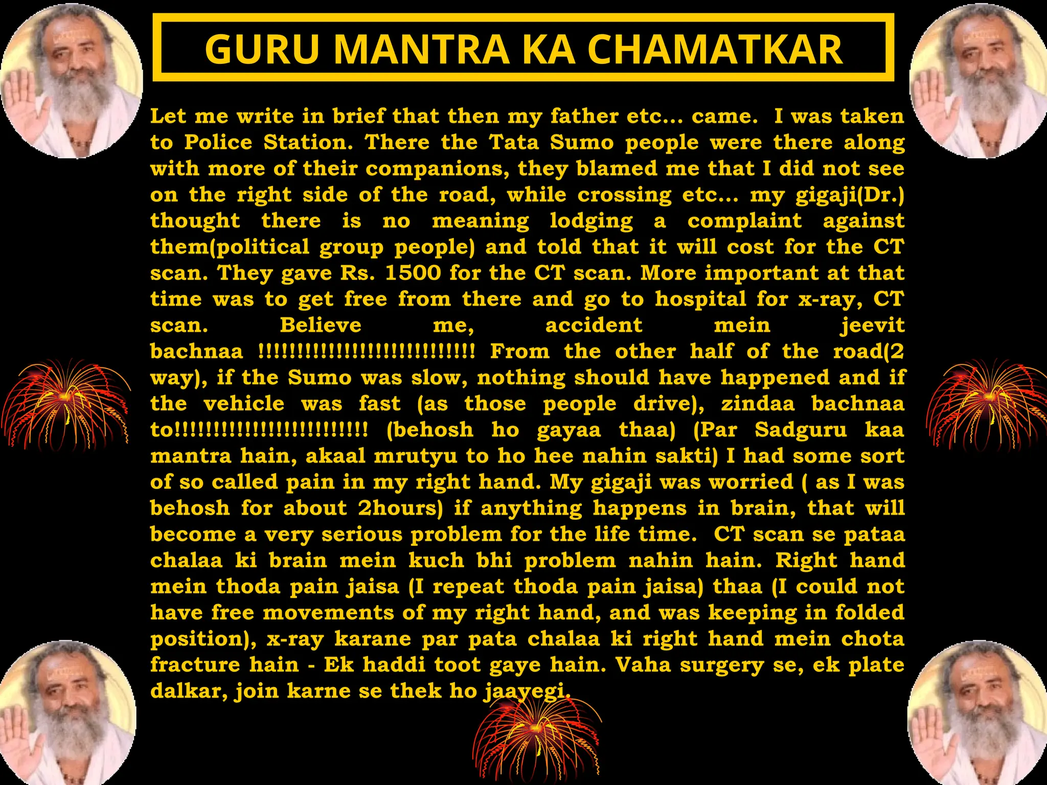 Let me write in brief that then my father etc... came. I was taken
to Police Station. There the Tata Sumo people were there along
with more of their companions, they blamed me that I did not see
on the right side of the road, while crossing etc... my gigaji(Dr.)
thought there is no meaning lodging a complaint against
them(political group people) and told that it will cost for the CT
scan. They gave Rs. 1500 for the CT scan. More important at that
time was to get free from there and go to hospital for x-ray, CT
scan. Believe me, accident mein jeevit
bachnaa !!!!!!!!!!!!!!!!!!!!!!!!!!!! From the other half of the road(2
way), if the Sumo was slow, nothing should have happened and if
the vehicle was fast (as those people drive), zindaa bachnaa
to!!!!!!!!!!!!!!!!!!!!!!!!! (behosh ho gayaa thaa) (Par Sadguru kaa
mantra hain, akaal mrutyu to ho hee nahin sakti) I had some sort
of so called pain in my right hand. My gigaji was worried ( as I was
behosh for about 2hours) if anything happens in brain, that will
become a very serious problem for the life time. CT scan se pataa
chalaa ki brain mein kuch bhi problem nahin hain. Right hand
mein thoda pain jaisa (I repeat thoda pain jaisa) thaa (I could not
have free movements of my right hand, and was keeping in folded
position), x-ray karane par pata chalaa ki right hand mein chota
fracture hain - Ek haddi toot gaye hain. Vaha surgery se, ek plate
dalkar, join karne se thek ho jaayegi.
GURU MANTRA KA CHAMATKAR
GURU MANTRA KA CHAMATKAR
 