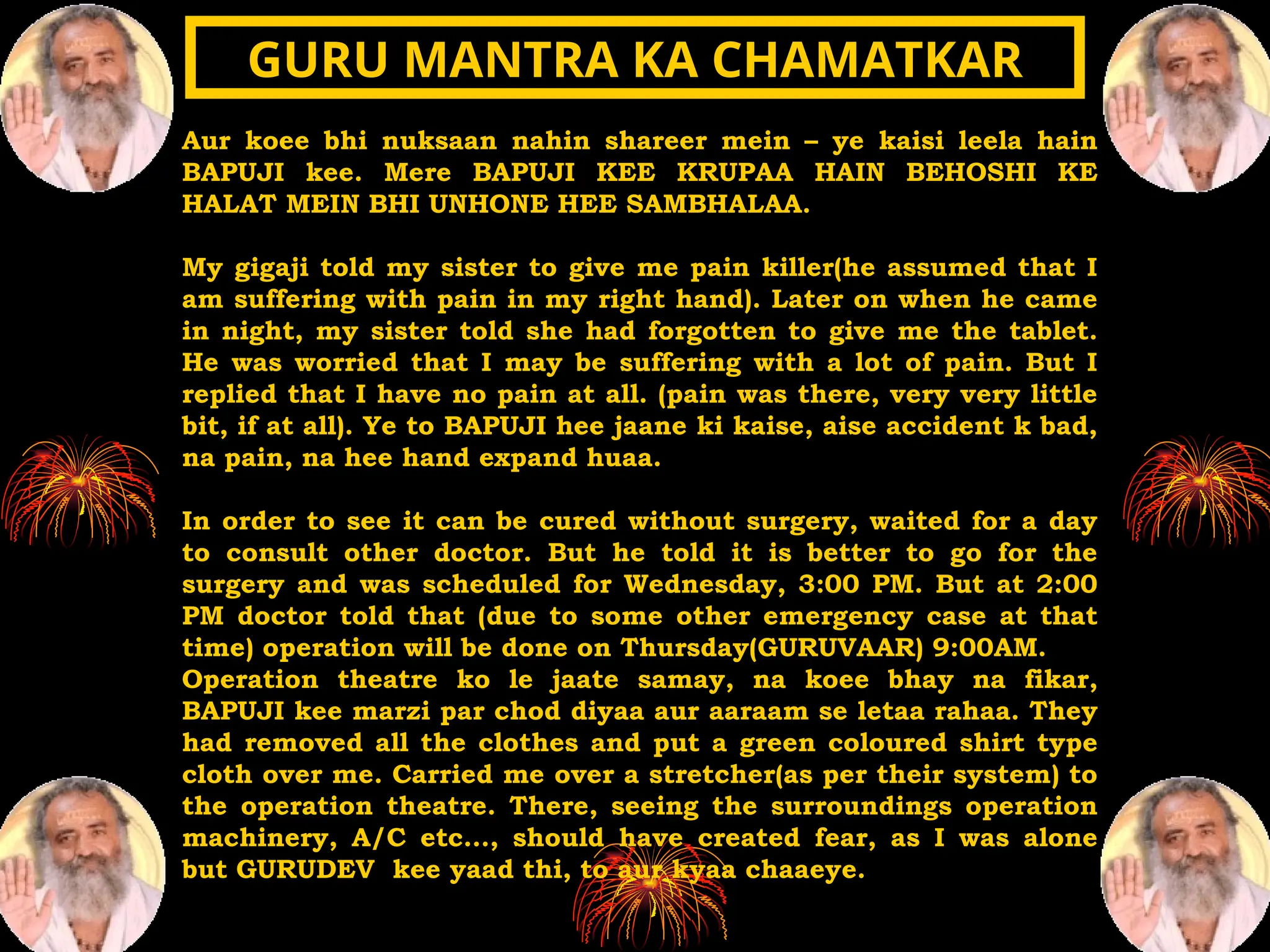 Aur koee bhi nuksaan nahin shareer mein – ye kaisi leela hain
BAPUJI kee. Mere BAPUJI KEE KRUPAA HAIN BEHOSHI KE
HALAT MEIN BHI UNHONE HEE SAMBHALAA.
My gigaji told my sister to give me pain killer(he assumed that I
am suffering with pain in my right hand). Later on when he came
in night, my sister told she had forgotten to give me the tablet.
He was worried that I may be suffering with a lot of pain. But I
replied that I have no pain at all. (pain was there, very very little
bit, if at all). Ye to BAPUJI hee jaane ki kaise, aise accident k bad,
na pain, na hee hand expand huaa.
In order to see it can be cured without surgery, waited for a day
to consult other doctor. But he told it is better to go for the
surgery and was scheduled for Wednesday, 3:00 PM. But at 2:00
PM doctor told that (due to some other emergency case at that
time) operation will be done on Thursday(GURUVAAR) 9:00AM.
Operation theatre ko le jaate samay, na koee bhay na fikar,
BAPUJI kee marzi par chod diyaa aur aaraam se letaa rahaa. They
had removed all the clothes and put a green coloured shirt type
cloth over me. Carried me over a stretcher(as per their system) to
the operation theatre. There, seeing the surroundings operation
machinery, A/C etc…, should have created fear, as I was alone
but GURUDEV kee yaad thi, to aur kyaa chaaeye.
GURU MANTRA KA CHAMATKAR
GURU MANTRA KA CHAMATKAR
 