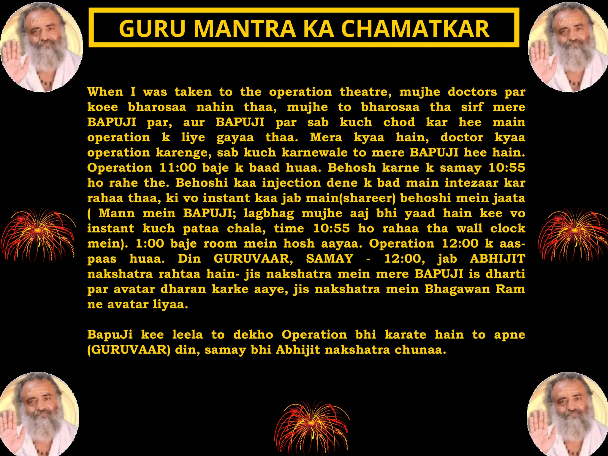 When I was taken to the operation theatre, mujhe doctors par
koee bharosaa nahin thaa, mujhe to bharosaa tha sirf mere
BAPUJI par, aur BAPUJI par sab kuch chod kar hee main
operation k liye gayaa thaa. Mera kyaa hain, doctor kyaa
operation karenge, sab kuch karnewale to mere BAPUJI hee hain.
Operation 11:00 baje k baad huaa. Behosh karne k samay 10:55
ho rahe the. Behoshi kaa injection dene k bad main intezaar kar
rahaa thaa, ki vo instant kaa jab main(shareer) behoshi mein jaata
( Mann mein BAPUJI; lagbhag mujhe aaj bhi yaad hain kee vo
instant kuch pataa chala, time 10:55 ho rahaa tha wall clock
mein). 1:00 baje room mein hosh aayaa. Operation 12:00 k aas-
paas huaa. Din GURUVAAR, SAMAY - 12:00, jab ABHIJIT
nakshatra rahtaa hain- jis nakshatra mein mere BAPUJI is dharti
par avatar dharan karke aaye, jis nakshatra mein Bhagawan Ram
ne avatar liyaa.
BapuJi kee leela to dekho Operation bhi karate hain to apne
(GURUVAAR) din, samay bhi Abhijit nakshatra chunaa.
GURU MANTRA KA CHAMATKAR
GURU MANTRA KA CHAMATKAR
 