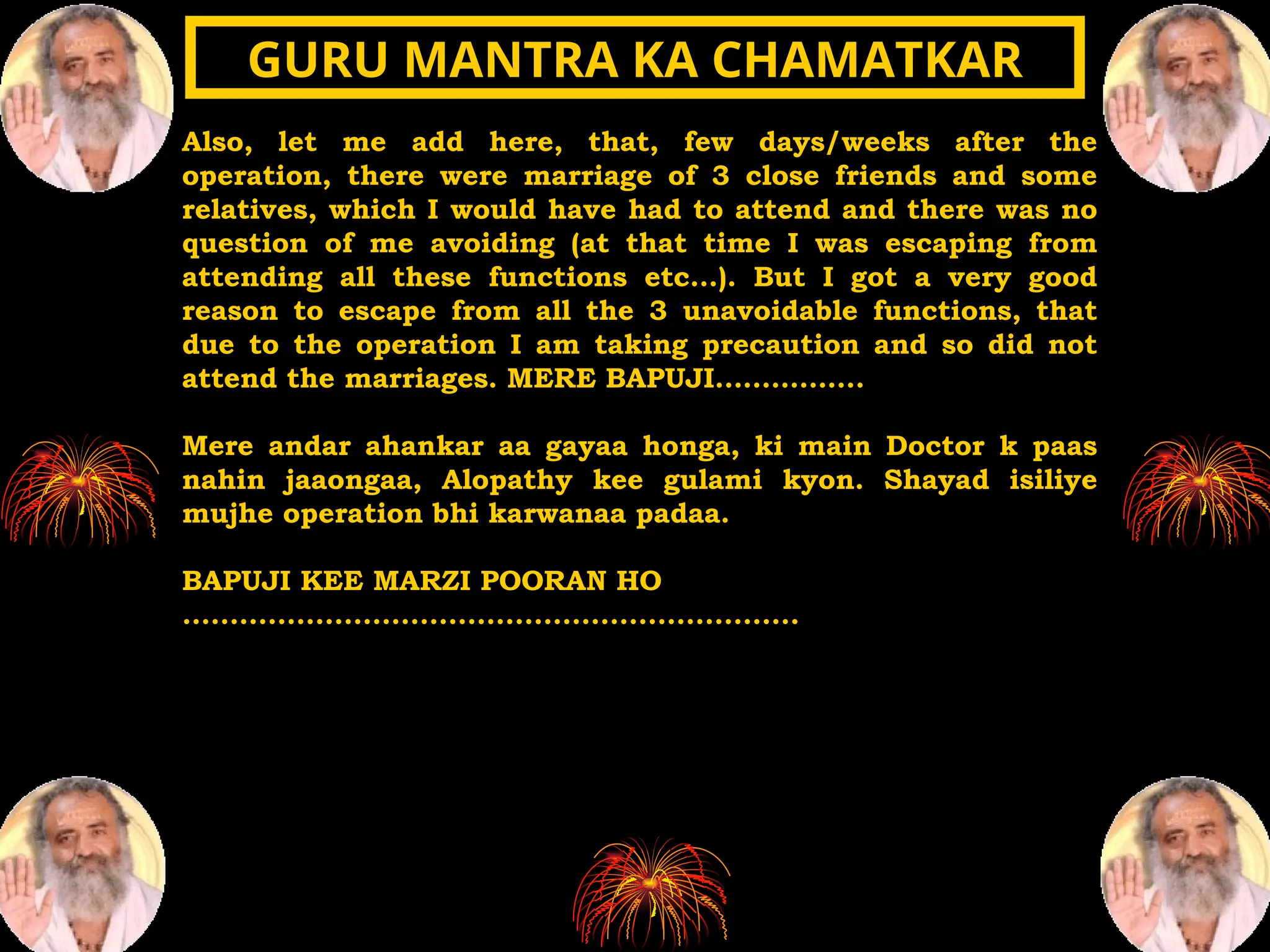 Also, let me add here, that, few days/weeks after the
operation, there were marriage of 3 close friends and some
relatives, which I would have had to attend and there was no
question of me avoiding (at that time I was escaping from
attending all these functions etc…). But I got a very good
reason to escape from all the 3 unavoidable functions, that
due to the operation I am taking precaution and so did not
attend the marriages. MERE BAPUJI…………….
Mere andar ahankar aa gayaa honga, ki main Doctor k paas
nahin jaaongaa, Alopathy kee gulami kyon. Shayad isiliye
mujhe operation bhi karwanaa padaa.
BAPUJI KEE MARZI POORAN HO
.................................................................
GURU MANTRA KA CHAMATKAR
GURU MANTRA KA CHAMATKAR
 