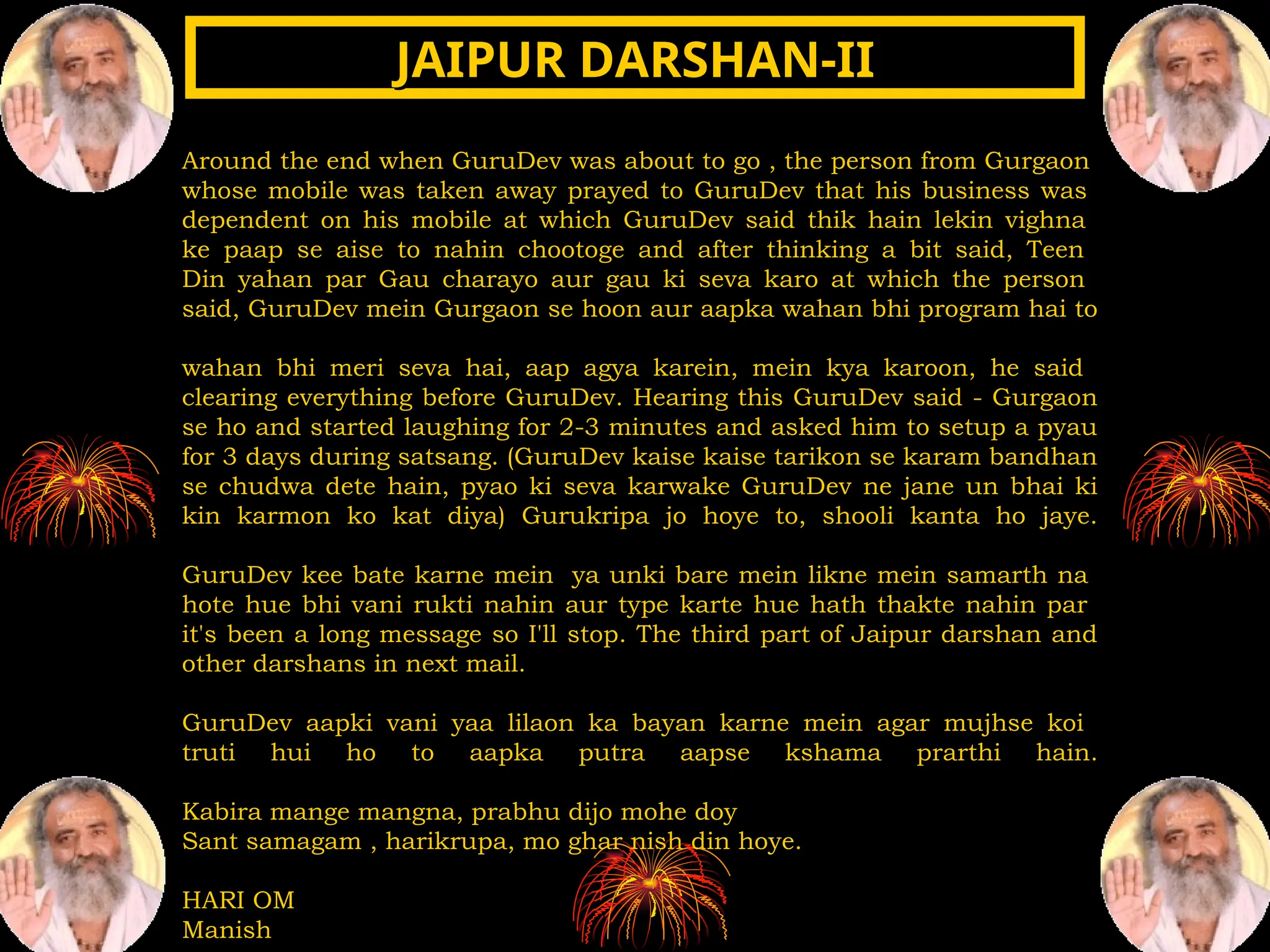 Around the end when GuruDev was about to go , the person from Gurgaon
whose mobile was taken away prayed to GuruDev that his business was
dependent on his mobile at which GuruDev said thik hain lekin vighna
ke paap se aise to nahin chootoge and after thinking a bit said, Teen
Din yahan par Gau charayo aur gau ki seva karo at which the person
said, GuruDev mein Gurgaon se hoon aur aapka wahan bhi program hai to
wahan bhi meri seva hai, aap agya karein, mein kya karoon, he said
clearing everything before GuruDev. Hearing this GuruDev said - Gurgaon
se ho and started laughing for 2-3 minutes and asked him to setup a pyau
for 3 days during satsang. (GuruDev kaise kaise tarikon se karam bandhan
se chudwa dete hain, pyao ki seva karwake GuruDev ne jane un bhai ki
kin karmon ko kat diya) Gurukripa jo hoye to, shooli kanta ho jaye.
GuruDev kee bate karne mein ya unki bare mein likne mein samarth na
hote hue bhi vani rukti nahin aur type karte hue hath thakte nahin par
it's been a long message so I'll stop. The third part of Jaipur darshan and
other darshans in next mail.
GuruDev aapki vani yaa lilaon ka bayan karne mein agar mujhse koi
truti hui ho to aapka putra aapse kshama prarthi hain.
Kabira mange mangna, prabhu dijo mohe doy
Sant samagam , harikrupa, mo ghar nish din hoye.
HARI OM
Manish
JAIPUR DARSHAN-II
JAIPUR DARSHAN-II
 