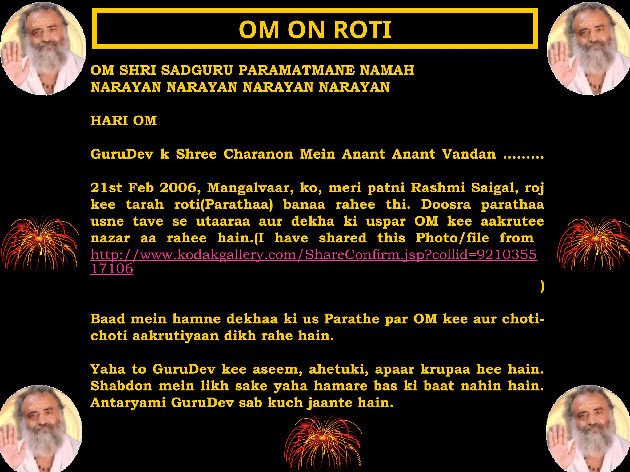 OM SHRI SADGURU PARAMATMANE NAMAH
NARAYAN NARAYAN NARAYAN NARAYAN
HARI OM
GuruDev k Shree Charanon Mein Anant Anant Vandan ………
21st Feb 2006, Mangalvaar, ko, meri patni Rashmi Saigal, roj
kee tarah roti(Parathaa) banaa rahee thi. Doosra parathaa
usne tave se utaaraa aur dekha ki uspar OM kee aakrutee
nazar aa rahee hain.(I have shared this Photo/file from
http://www.kodakgallery.com/ShareConfirm.jsp?collid=9210355
17106
)
Baad mein hamne dekhaa ki us Parathe par OM kee aur choti-
choti aakrutiyaan dikh rahe hain.
Yaha to GuruDev kee aseem, ahetuki, apaar krupaa hee hain.
Shabdon mein likh sake yaha hamare bas ki baat nahin hain.
Antaryami GuruDev sab kuch jaante hain.
OM ON ROTI
OM ON ROTI
 