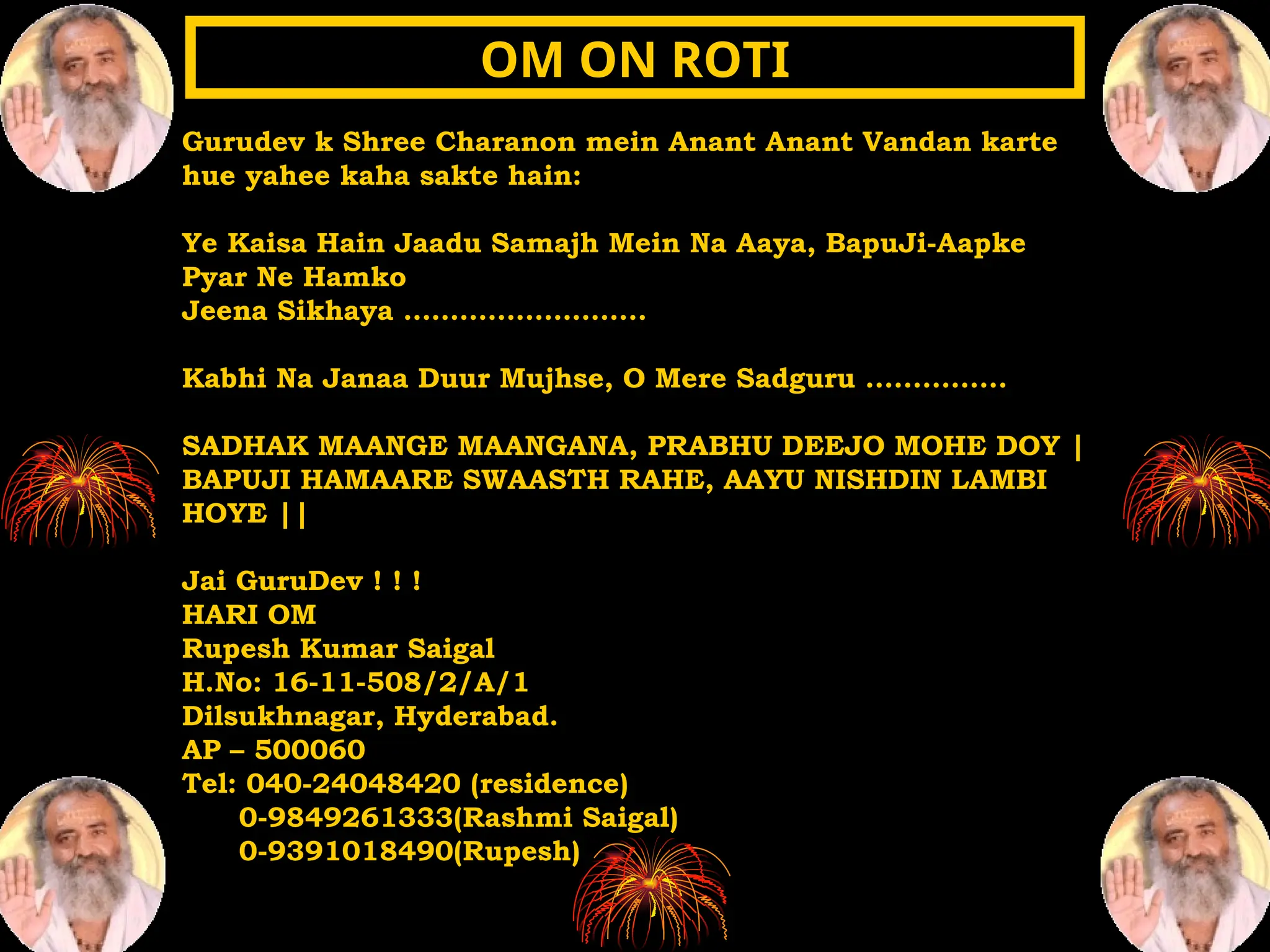 Gurudev k Shree Charanon mein Anant Anant Vandan karte
hue yahee kaha sakte hain:
Ye Kaisa Hain Jaadu Samajh Mein Na Aaya, BapuJi-Aapke
Pyar Ne Hamko
Jeena Sikhaya ……………………..
Kabhi Na Janaa Duur Mujhse, O Mere Sadguru ...............
SADHAK MAANGE MAANGANA, PRABHU DEEJO MOHE DOY |
BAPUJI HAMAARE SWAASTH RAHE, AAYU NISHDIN LAMBI
HOYE ||
Jai GuruDev ! ! !
HARI OM
Rupesh Kumar Saigal
H.No: 16-11-508/2/A/1
Dilsukhnagar, Hyderabad.
AP – 500060
Tel: 040-24048420 (residence)
0-9849261333(Rashmi Saigal)
0-9391018490(Rupesh)
OM ON ROTI
OM ON ROTI
 