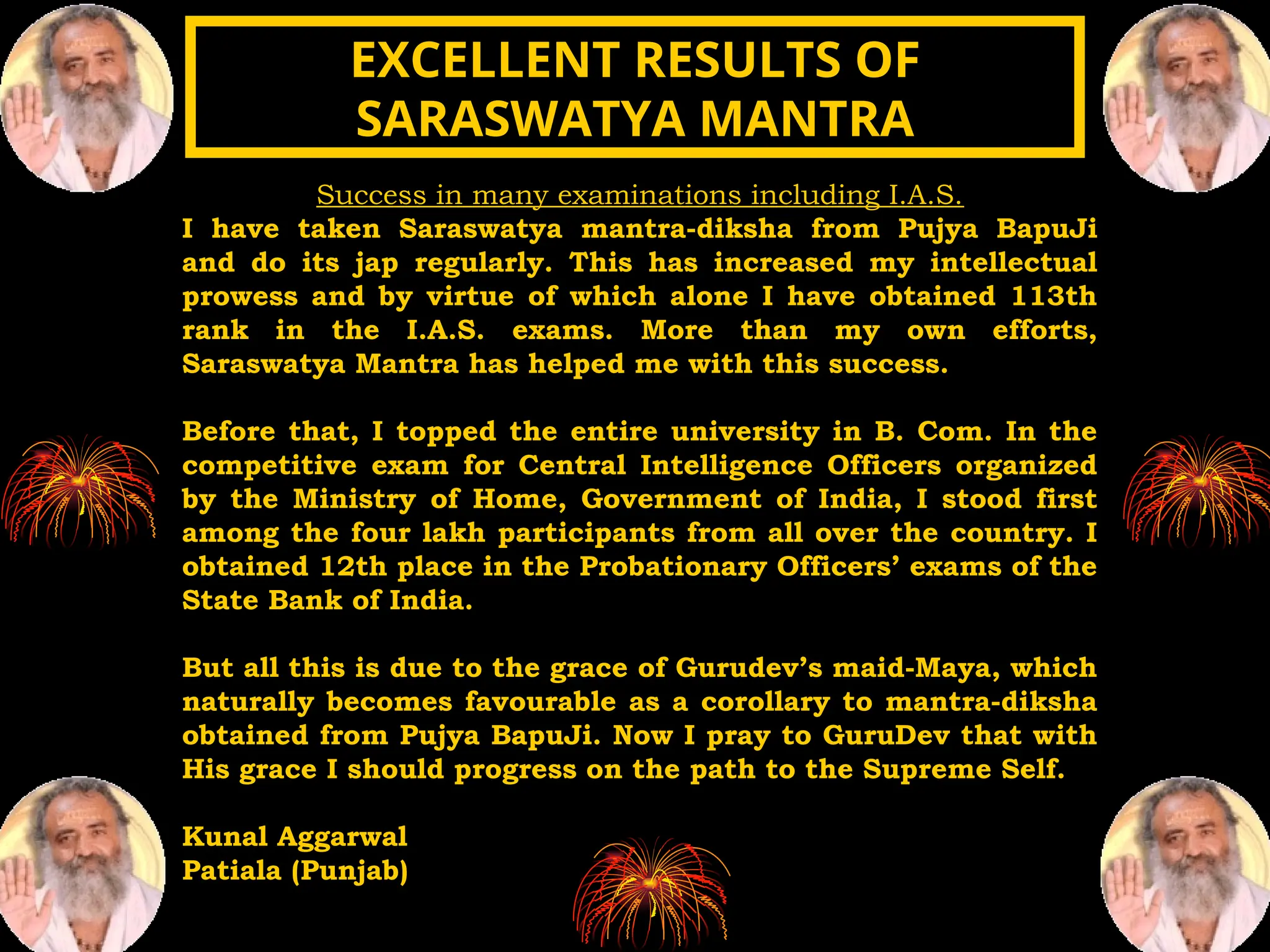 Success in many examinations including I.A.S.
I have taken Saraswatya mantra-diksha from Pujya BapuJi
and do its jap regularly. This has increased my intellectual
prowess and by virtue of which alone I have obtained 113th
rank in the I.A.S. exams. More than my own efforts,
Saraswatya Mantra has helped me with this success.
Before that, I topped the entire university in B. Com. In the
competitive exam for Central Intelligence Officers organized
by the Ministry of Home, Government of India, I stood first
among the four lakh participants from all over the country. I
obtained 12th place in the Probationary Officers’ exams of the
State Bank of India.
But all this is due to the grace of Gurudev’s maid-Maya, which
naturally becomes favourable as a corollary to mantra-diksha
obtained from Pujya BapuJi. Now I pray to GuruDev that with
His grace I should progress on the path to the Supreme Self.
Kunal Aggarwal
Patiala (Punjab)
EXCELLENT RESULTS OF
EXCELLENT RESULTS OF
SARASWATYA MANTRA
SARASWATYA MANTRA
 