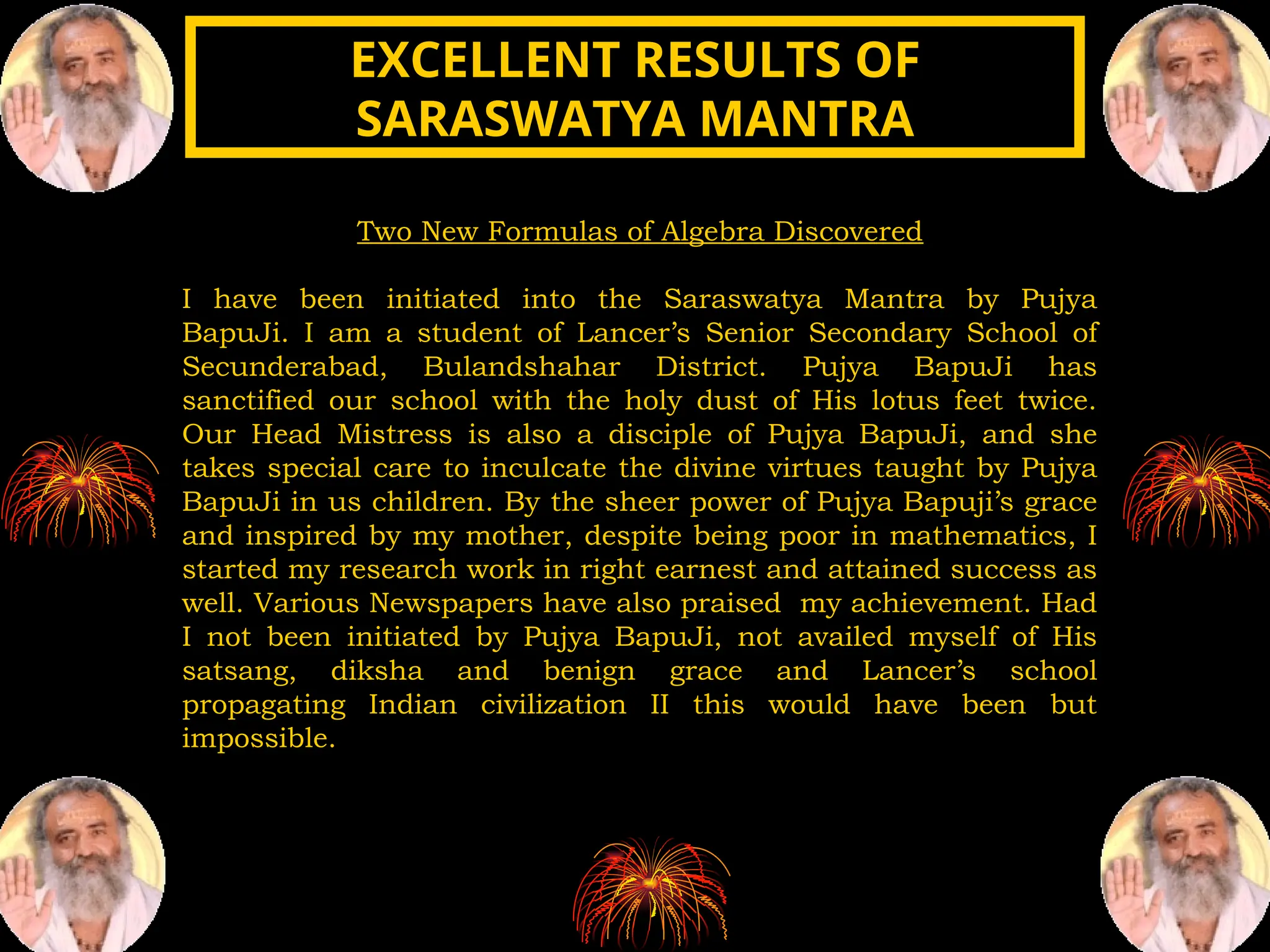 Two New Formulas of Algebra Discovered
I have been initiated into the Saraswatya Mantra by Pujya
BapuJi. I am a student of Lancer’s Senior Secondary School of
Secunderabad, Bulandshahar District. Pujya BapuJi has
sanctified our school with the holy dust of His lotus feet twice.
Our Head Mistress is also a disciple of Pujya BapuJi, and she
takes special care to inculcate the divine virtues taught by Pujya
BapuJi in us children. By the sheer power of Pujya Bapuji’s grace
and inspired by my mother, despite being poor in mathematics, I
started my research work in right earnest and attained success as
well. Various Newspapers have also praised my achievement. Had
I not been initiated by Pujya BapuJi, not availed myself of His
satsang, diksha and benign grace and Lancer’s school
propagating Indian civilization II this would have been but
impossible.
EXCELLENT RESULTS OF
EXCELLENT RESULTS OF
SARASWATYA MANTRA
SARASWATYA MANTRA
 