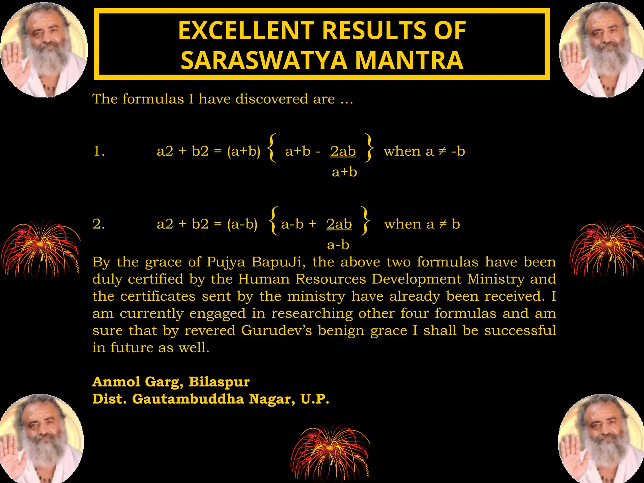 The formulas I have discovered are …
1. a2 + b2 = (a+b) { a+b - 2ab } when a ≠ -b
a+b
2. a2 + b2 = (a-b) {a-b + 2ab } when a ≠ b
a-b
By the grace of Pujya BapuJi, the above two formulas have been
duly certified by the Human Resources Development Ministry and
the certificates sent by the ministry have already been received. I
am currently engaged in researching other four formulas and am
sure that by revered Gurudev’s benign grace I shall be successful
in future as well.
Anmol Garg, Bilaspur
Dist. Gautambuddha Nagar, U.P.
EXCELLENT RESULTS OF
EXCELLENT RESULTS OF
SARASWATYA MANTRA
SARASWATYA MANTRA
 