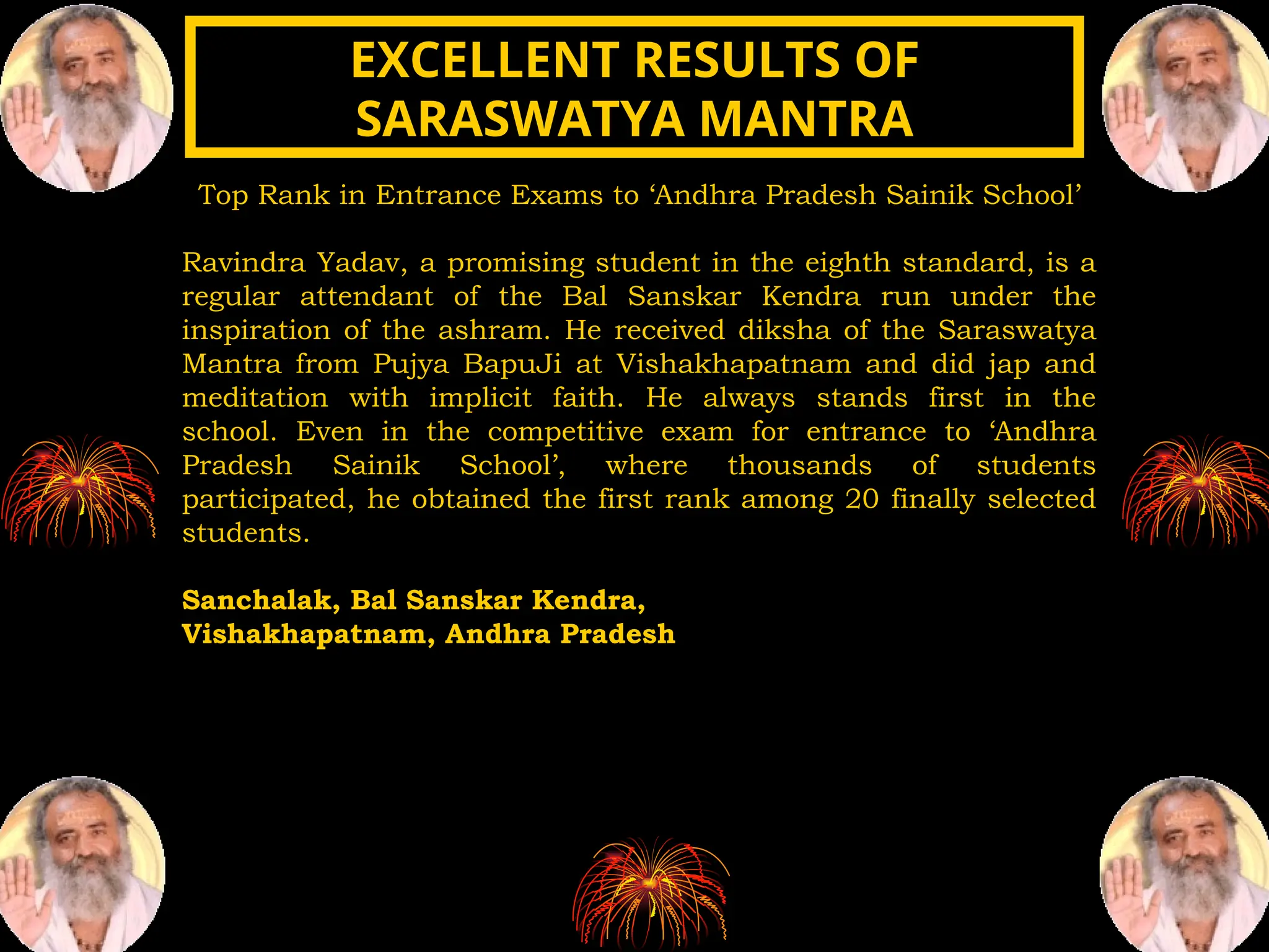 Top Rank in Entrance Exams to ‘Andhra Pradesh Sainik School’
Ravindra Yadav, a promising student in the eighth standard, is a
regular attendant of the Bal Sanskar Kendra run under the
inspiration of the ashram. He received diksha of the Saraswatya
Mantra from Pujya BapuJi at Vishakhapatnam and did jap and
meditation with implicit faith. He always stands first in the
school. Even in the competitive exam for entrance to ‘Andhra
Pradesh Sainik School’, where thousands of students
participated, he obtained the first rank among 20 finally selected
students.
Sanchalak, Bal Sanskar Kendra,
Vishakhapatnam, Andhra Pradesh
EXCELLENT RESULTS OF
EXCELLENT RESULTS OF
SARASWATYA MANTRA
SARASWATYA MANTRA
 