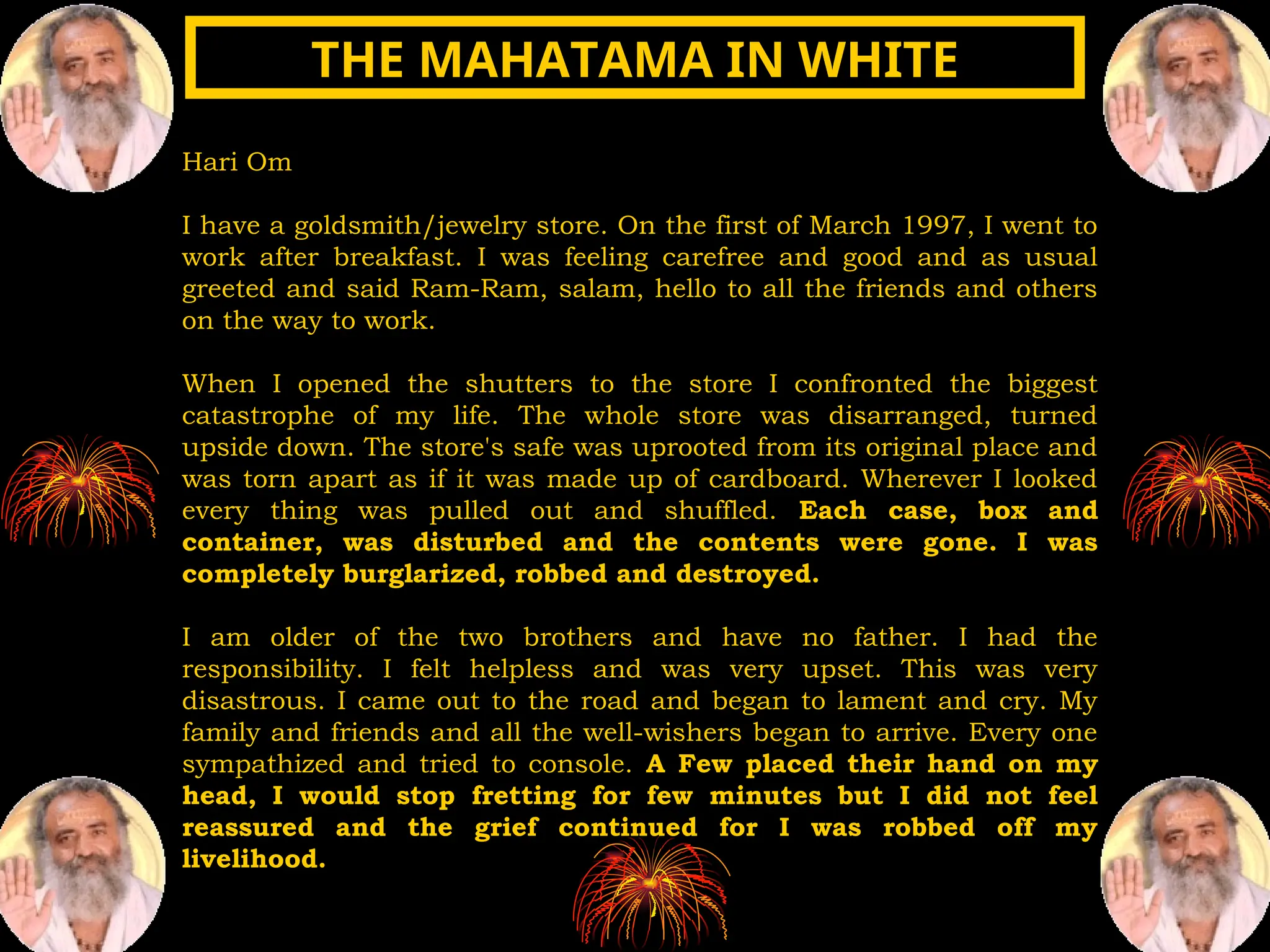 Hari Om
I have a goldsmith/jewelry store. On the first of March 1997, I went to
work after breakfast. I was feeling carefree and good and as usual
greeted and said Ram-Ram, salam, hello to all the friends and others
on the way to work.
When I opened the shutters to the store I confronted the biggest
catastrophe of my life. The whole store was disarranged, turned
upside down. The store's safe was uprooted from its original place and
was torn apart as if it was made up of cardboard. Wherever I looked
every thing was pulled out and shuffled. Each case, box and
container, was disturbed and the contents were gone. I was
completely burglarized, robbed and destroyed.
I am older of the two brothers and have no father. I had the
responsibility. I felt helpless and was very upset. This was very
disastrous. I came out to the road and began to lament and cry. My
family and friends and all the well-wishers began to arrive. Every one
sympathized and tried to console. A Few placed their hand on my
head, I would stop fretting for few minutes but I did not feel
reassured and the grief continued for I was robbed off my
livelihood.
THE MAHATAMA IN WHITE
THE MAHATAMA IN WHITE
 