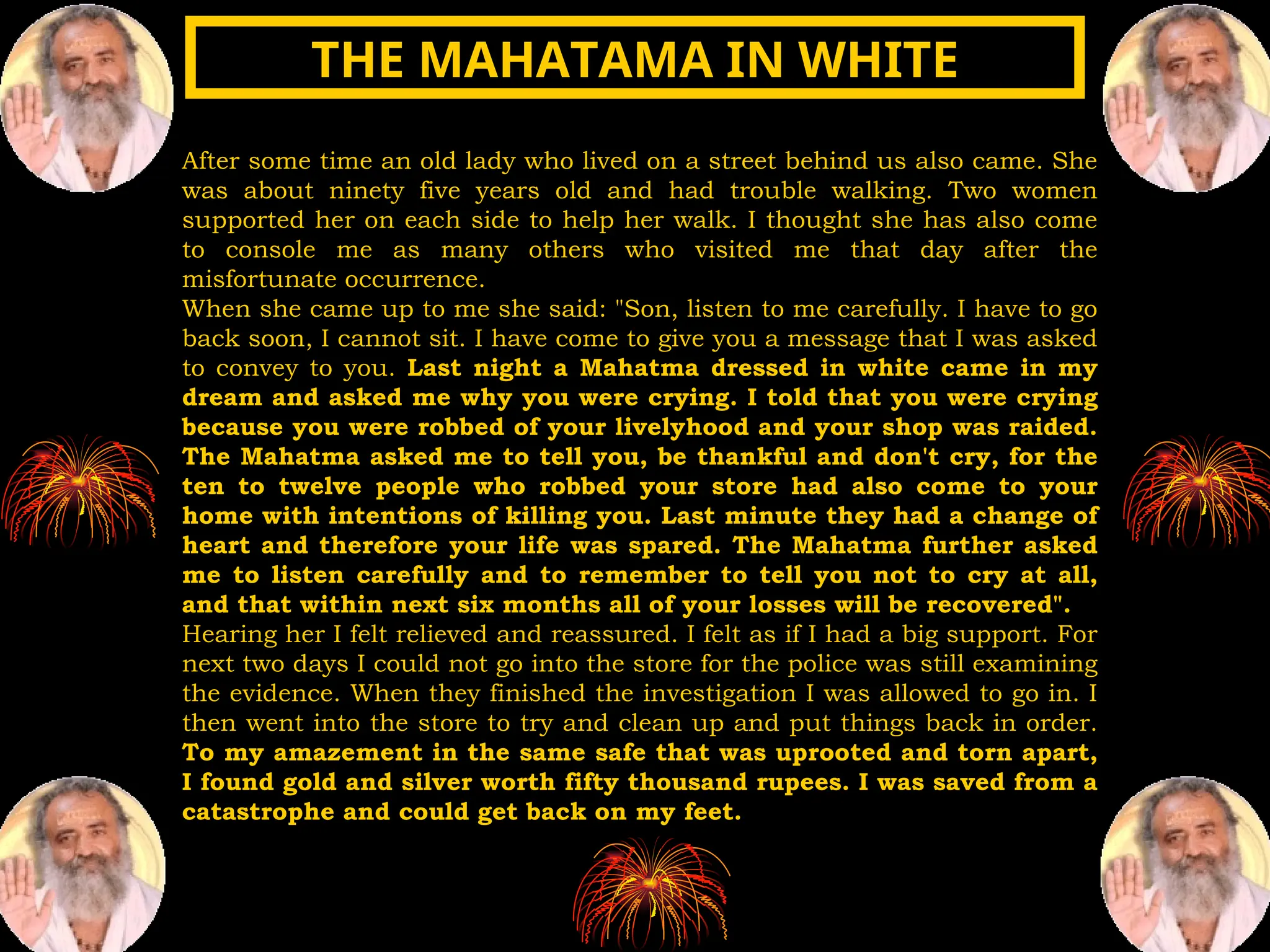 After some time an old lady who lived on a street behind us also came. She
was about ninety five years old and had trouble walking. Two women
supported her on each side to help her walk. I thought she has also come
to console me as many others who visited me that day after the
misfortunate occurrence.
When she came up to me she said: "Son, listen to me carefully. I have to go
back soon, I cannot sit. I have come to give you a message that I was asked
to convey to you. Last night a Mahatma dressed in white came in my
dream and asked me why you were crying. I told that you were crying
because you were robbed of your livelyhood and your shop was raided.
The Mahatma asked me to tell you, be thankful and don't cry, for the
ten to twelve people who robbed your store had also come to your
home with intentions of killing you. Last minute they had a change of
heart and therefore your life was spared. The Mahatma further asked
me to listen carefully and to remember to tell you not to cry at all,
and that within next six months all of your losses will be recovered".
Hearing her I felt relieved and reassured. I felt as if I had a big support. For
next two days I could not go into the store for the police was still examining
the evidence. When they finished the investigation I was allowed to go in. I
then went into the store to try and clean up and put things back in order.
To my amazement in the same safe that was uprooted and torn apart,
I found gold and silver worth fifty thousand rupees. I was saved from a
catastrophe and could get back on my feet.
THE MAHATAMA IN WHITE
THE MAHATAMA IN WHITE
 