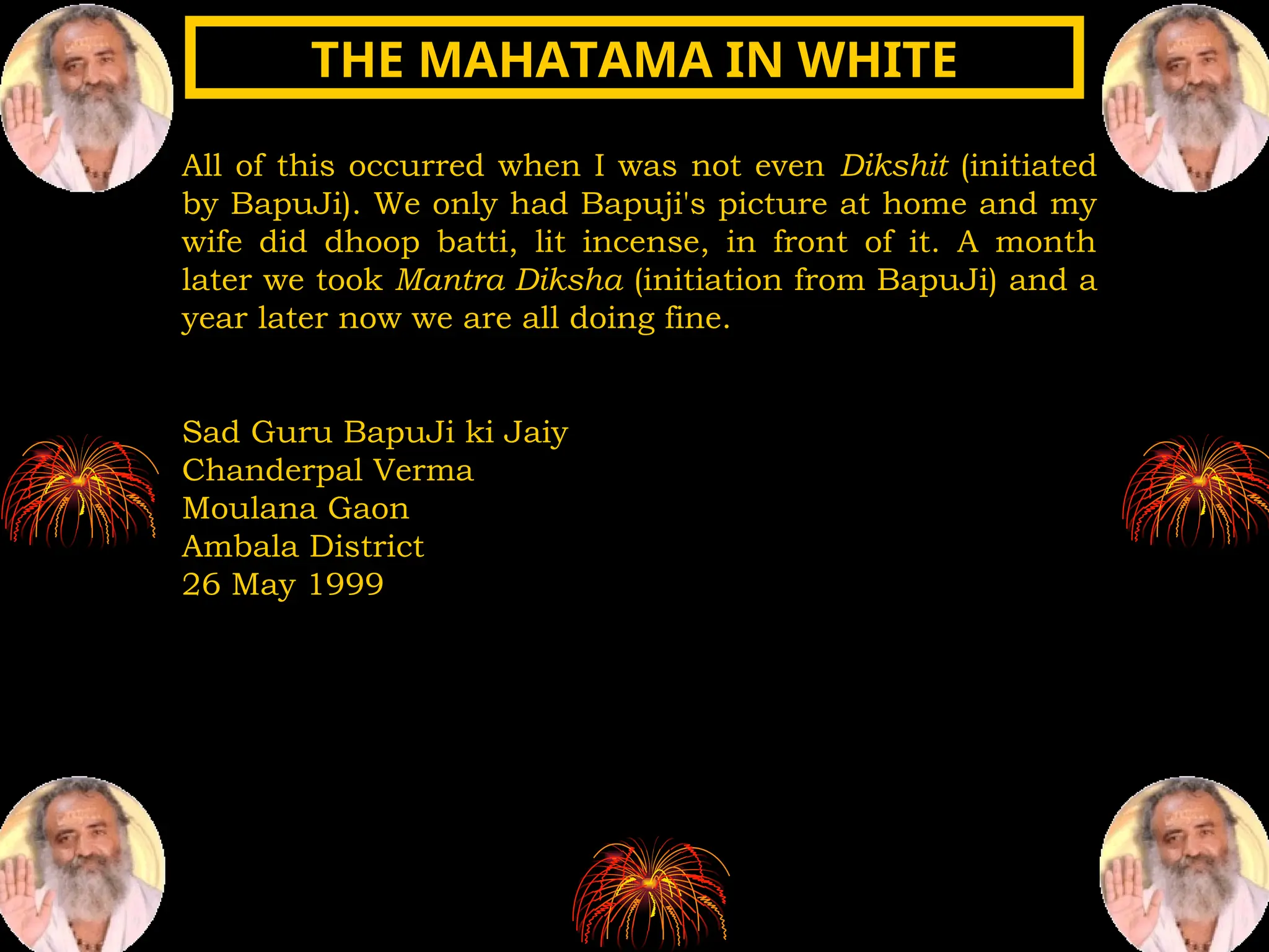 All of this occurred when I was not even Dikshit (initiated
by BapuJi). We only had Bapuji's picture at home and my
wife did dhoop batti, lit incense, in front of it. A month
later we took Mantra Diksha (initiation from BapuJi) and a
year later now we are all doing fine.
Sad Guru BapuJi ki Jaiy
Chanderpal Verma
Moulana Gaon
Ambala District
26 May 1999
THE MAHATAMA IN WHITE
THE MAHATAMA IN WHITE
 