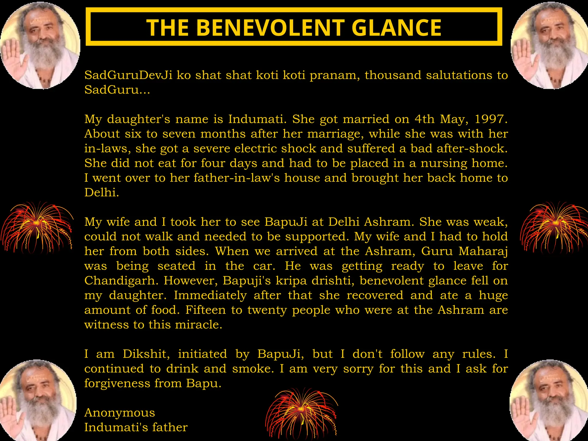 SadGuruDevJi ko shat shat koti koti pranam, thousand salutations to
SadGuru...
My daughter's name is Indumati. She got married on 4th May, 1997.
About six to seven months after her marriage, while she was with her
in-laws, she got a severe electric shock and suffered a bad after-shock.
She did not eat for four days and had to be placed in a nursing home.
I went over to her father-in-law's house and brought her back home to
Delhi.
My wife and I took her to see BapuJi at Delhi Ashram. She was weak,
could not walk and needed to be supported. My wife and I had to hold
her from both sides. When we arrived at the Ashram, Guru Maharaj
was being seated in the car. He was getting ready to leave for
Chandigarh. However, Bapuji's kripa drishti, benevolent glance fell on
my daughter. Immediately after that she recovered and ate a huge
amount of food. Fifteen to twenty people who were at the Ashram are
witness to this miracle.
I am Dikshit, initiated by BapuJi, but I don't follow any rules. I
continued to drink and smoke. I am very sorry for this and I ask for
forgiveness from Bapu.
Anonymous
Indumati's father
THE BENEVOLENT GLANCE
THE BENEVOLENT GLANCE
 