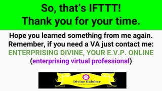 So, that’s IFTTT!
Thank you for your time.
Hope you learned something from me again.
Remember, if you need a VA just contact me:
ENTERPRISING DIVINE, YOUR E.V.P. ONLINE
(enterprising virtual professional)
 