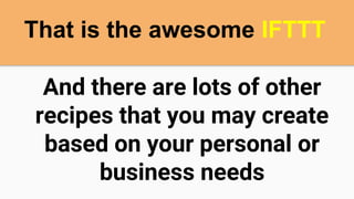And there are lots of other
recipes that you may create
based on your personal or
business needs
That is the awesome IFTTT
 