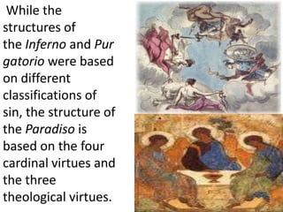  While the structures of the Inferno and Purgatorio were based on different classifications of sin, the structure of the Paradiso is based on the four cardinal virtues and the three theological virtues.