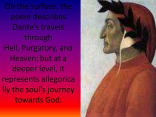 On the surface, the poem describes Dante's travels through Hell, Purgatory, and Heaven;but at a deeper level, it represents allegorically the soul's journey towards God.