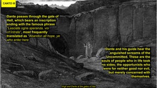 CANTO III The Opportunists
(Gate)
Virgil and Dante at the gates of Hell
Dante passes through the gate of
Hell, which bears an inscription
ending with the famous phrase
"Lasciate ogne speranza, voi
ch'intrate", most frequently
translated as "Abandon all hope, ye
who enter here
Dante and his guide hear the
anguished screams of the
Uncommitted. These are the
souls of people who in life took
no sides; the opportunists who
were for neither good nor evil,
but merely concerned with
themselves.
 