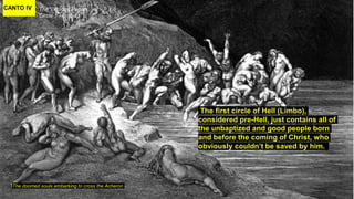 CANTO IV The Virtuous Pagan
Circle 1 - Limbo
The doomed souls embarking to cross the Acheron
The first circle of Hell (Limbo),
considered pre-Hell, just contains all of
the unbaptized and good people born
and before the coming of Christ, who
obviously couldn’t be saved by him.
 