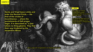 CANTO V The Lustful
Circle 2
Minos judges the transgressions and dispatches the souls
Dante and Virgil leave Limbo and
enter the Second Circle — the
first of the circles of
Incontinence — where the
punishments of Hell proper
begin. It is described as "a part
where no thing gleams. They find
their way hindered by the
serpentine Minos.
Minos
who judges all of those
condemned for active,
deliberately willed sin to one of
the lower circles.
He sentences each soul to its
torment by wrapping his tail
around himself a corresponding
number of times.
 