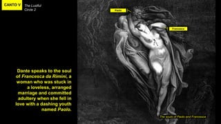 CANTO V The Lustful
Circle 2
The souls of Paolo and Francesca
Dante speaks to the soul
of Francesca da Rimini, a
woman who was stuck in
a loveless, arranged
marriage and committed
adultery when she fell in
love with a dashing youth
named Paolo.
Paolo
Francesca
 