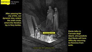 CANTOIX-XI The Heretics
Circle 6
Farinata degli Uberti addresses Dante
After passing the
city of Dis, our
dynamic duo, enters
the sixth circle,
where the Heretics
lay in fiery tombs.
Farinata degli Uberti
Dante talks to
Farinata degli
Uberti, who predicts
that Dante will have
difficulty returning
to Florence from
exile.
 