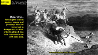 CANTO XII The Violent against their neighbors
Circle 7 – Outer Ring
Outer ring –
housing the violent
against people and
property, who are
immersed in
Phlegethon – a river
of boiling blood, to a
level commensurate
with their sins.
The centaurs attack the souls in boiling blood
 