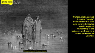 CANTO XXXIII The Traitors
Circle 9
Traitors, distinguished
from the “merely”
fraudulent in that their
acts involve betraying
one in a special
relationship to the
betrayer, are frozen in a
lake of ice known as
Cocytus.
The traitors frozen in the ice of Cocytus
 