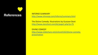 References
INFERNO SUMMARY
http://www.shmoop.com/inferno/summary.html
The Divine Comedy: Illustrations by Gustave Doré
http://www.danshort.com/dc/page1.php?p=75
DIVINE COMEDY
http://www.slideshare.net/arlene5162/divine-comedy-
presentation
 