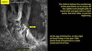 CANTO I The Dark worlds of Error
Dante in the savage wood
The Inferno follows the wanderings
of the poet Dante as he strays off
the rightful and straight path of
moral truth and gets lost in a dark
wood. And that, folks, is just the
beginning.
Dante
At the age of thirty-five, on the night
of Good Friday in the year 1300,
Dante finds himself lost in a dark
wood and full of fear.
 