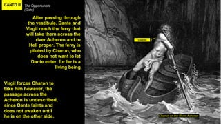 CANTO III The Opportunists
(Gate)
Charon on the River Acheron
After passing through
the vestibule, Dante and
Virgil reach the ferry that
will take them across the
river Acheron and to
Hell proper. The ferry is
piloted by Charon, who
does not want to let
Dante enter, for he is a
living being
Virgil forces Charon to
take him however, the
passage across the
Acheron is undescribed,
since Dante faints and
does not awaken until
he is on the other side.
Charon
 