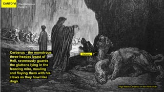 CANTO VI The Gluttonous
Circle 3
Virgil feeds Cerberus in the third circle
Cerberus - the monstrous
three-headed beast of
Hell, ravenously guards
the gluttons lying in the
freezing mire, mauling
and flaying them with his
claws as they howl like
dogs.
Cerberus
 
