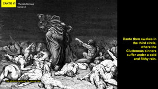 CANTO VI The Gluttonous
Circle 3
The gluttons battered by eternal rain
Dante then awakes in
the third circle,
where the
Gluttonous sinners
suffer under a cold
and filthy rain.
 