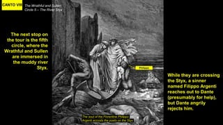 CANTO VIII The Wrathful and Sullen
Circle 5 – The River Styx
The soul of the Florentine Philippo
Argenti accosts the poets on the Styx
The next stop on
the tour is the fifth
circle, where the
Wrathful and Sullen
are immersed in
the muddy river
Styx.
While they are crossing
the Styx, a sinner
named Filippo Argenti
reaches out to Dante
(presumably for help),
but Dante angrily
rejects him.
Philippo
 
