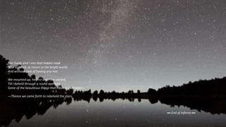 The Guide and I into that hidden road
Now entered, to return to the bright world;
And without care of having any rest
We mounted up, he first and I the second,
Till I beheld through a round aperture
Some of the beauteous things that Heaven doth bear—
—Thence we came forth to rebehold the stars.
▬ End of Inferno ▬
 