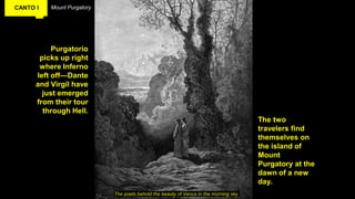 CANTO I Mount Purgatory
Purgatorio
picks up right
where Inferno
left off—Dante
and Virgil have
just emerged
from their tour
through Hell.
The poets behold the beauty of Venus in the morning sky
The two
travelers find
themselves on
the island of
Mount
Purgatory at the
dawn of a new
day.
 