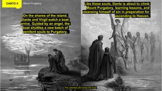 CANTO II Mount Purgatory
On the shores of the island,
Dante and Virgil watch a boat
arrive. Guided by an angel, the
boat shuttles a new batch of
penitent souls to Purgatory.
The celestial pilot lands the boat
Like these souls, Dante is about to climb
Mount Purgatory, learning lessons, and
cleansing himself of sin in preparation for
ascending to Heaven.
 