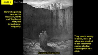 CANTO III Mount Purgatory
Before beginning
to scale the
mountain, Dante
and Virgil must
first pass
through ante-
Purgatory.
The company of souls upon the cliff
They meet a variety
of souls, most of
whom are shocked
to see that Dante
casts a shadow,
showing that he's
alive.
 