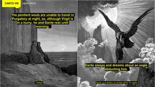 CANTO VIII Upper World
The penitent souls are unable to travel in
Purgatory at night, so, although Virgil is
in a hurry, he and Dante rest until
morning.
Twilight Dante, in a dream, is carried off by an eagle
Dante sleeps and dreams about an eagle
abducting him.
 
