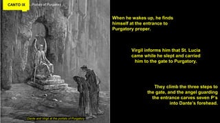 CANTO IX Portals of Purgatory
When he wakes up, he finds
himself at the entrance to
Purgatory proper.
Dante and Virgil at the portals of Purgatory
Virgil informs him that St. Lucia
came while he slept and carried
him to the gate to Purgatory.
They climb the three steps to
the gate, and the angel guarding
the entrance carves seven P’s
into Dante’s forehead.
 